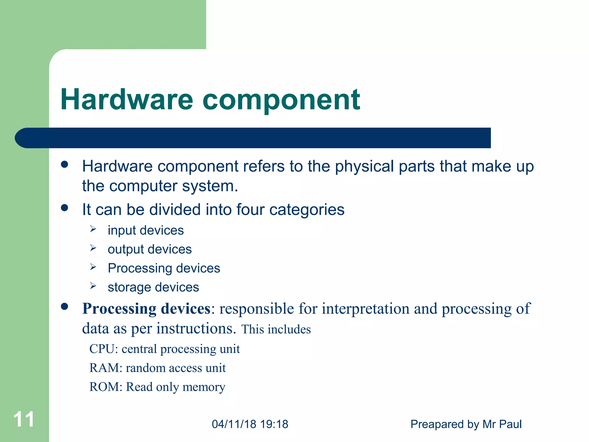 Hardware component
 Hardware component refers to the physical parts that make up
the computer system.
 It can be divided into four categories
 input devices
 output devices
 Processing devices
 storage devices
 Processing devices: responsible for interpretation and processing of
data as per instructions. This includes
CPU: central processing unit
RAM: random access unit
ROM: Read only memory
04/11/18 19:18 Preapared by Mr Paul11
 