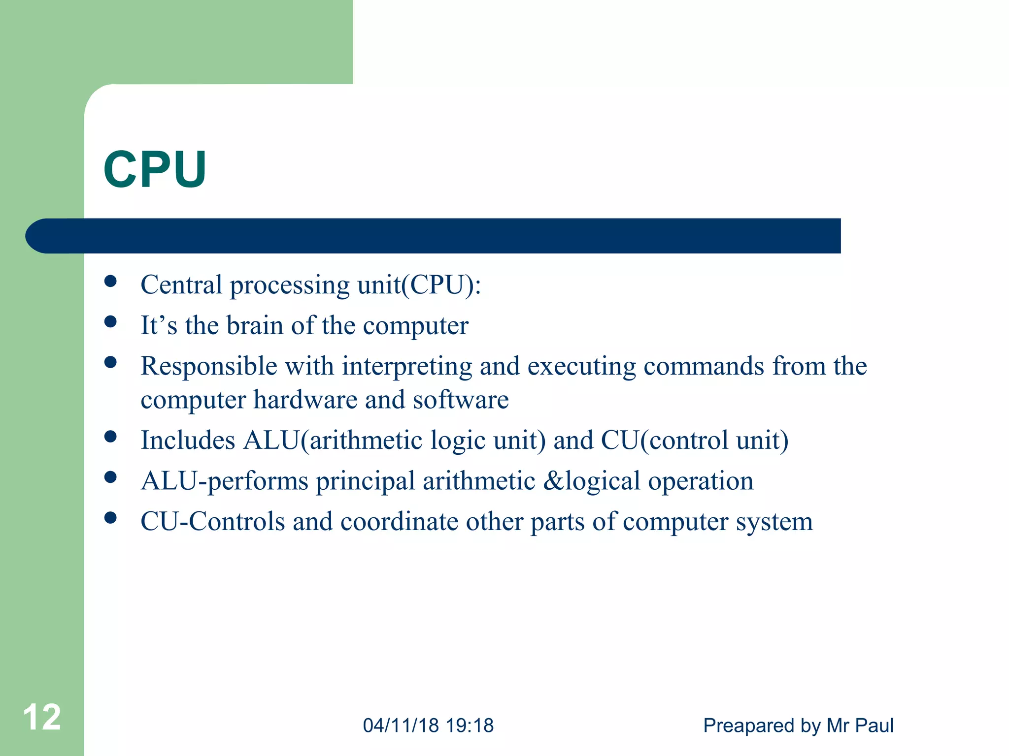 CPU
 Central processing unit(CPU):
 It’s the brain of the computer
 Responsible with interpreting and executing commands from the
computer hardware and software
 Includes ALU(arithmetic logic unit) and CU(control unit)
 ALU-performs principal arithmetic &logical operation
 CU-Controls and coordinate other parts of computer system
04/11/18 19:18 Preapared by Mr Paul12
 