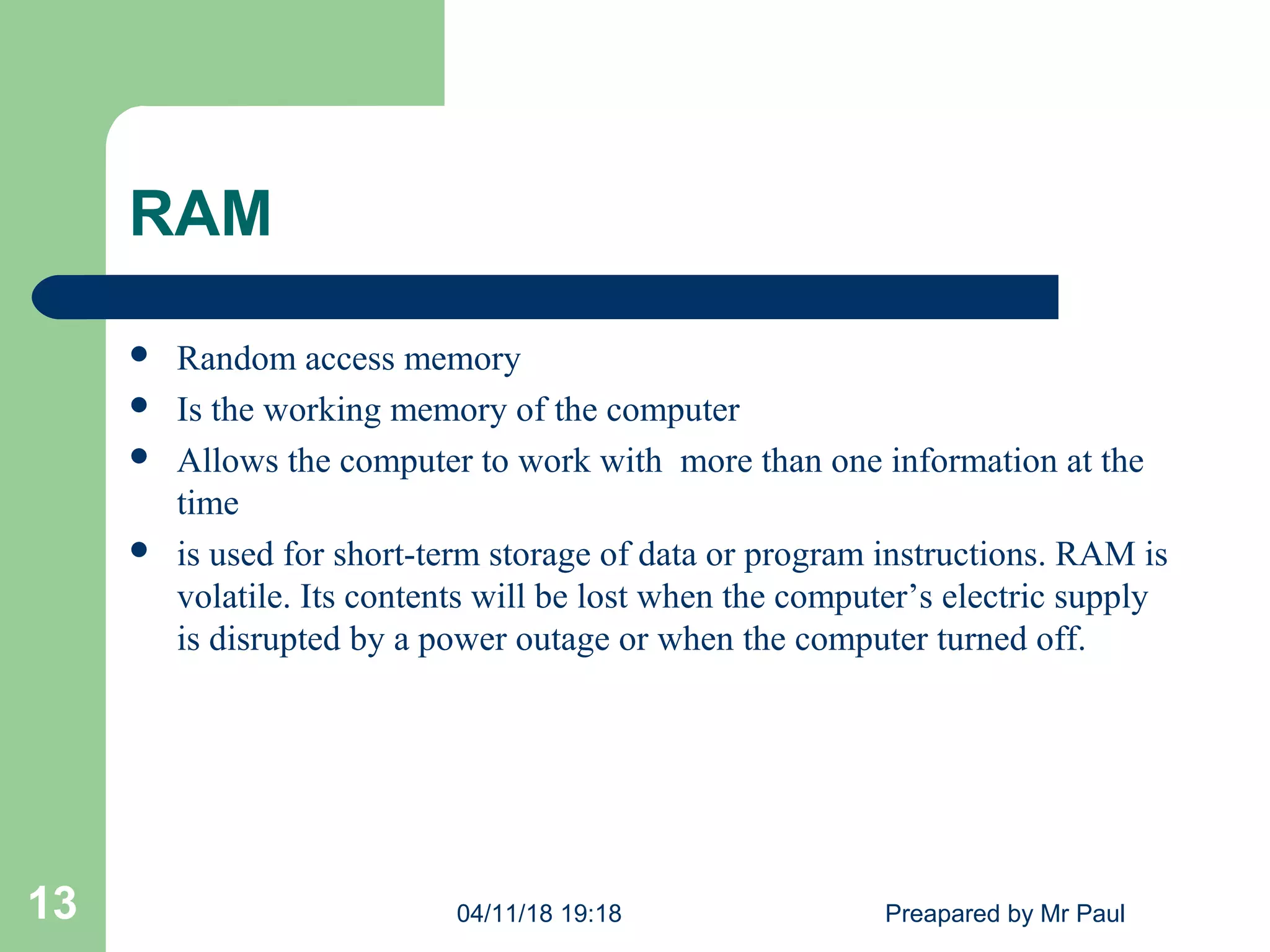 RAM
 Random access memory
 Is the working memory of the computer
 Allows the computer to work with more than one information at the
time
 is used for short-term storage of data or program instructions. RAM is
volatile. Its contents will be lost when the computer’s electric supply
is disrupted by a power outage or when the computer turned off.
04/11/18 19:18 Preapared by Mr Paul13
 
