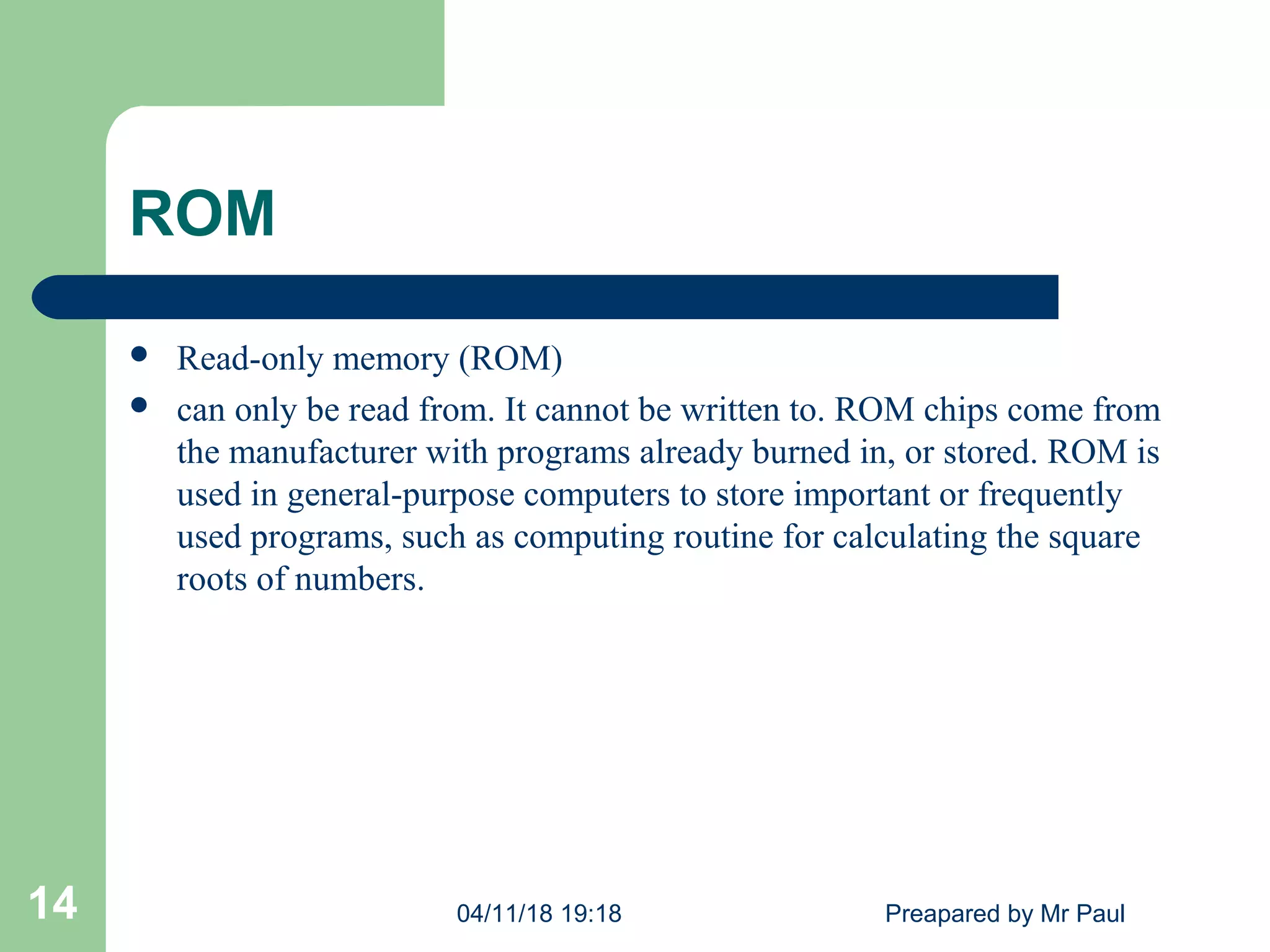 ROM
 Read-only memory (ROM)
 can only be read from. It cannot be written to. ROM chips come from
the manufacturer with programs already burned in, or stored. ROM is
used in general-purpose computers to store important or frequently
used programs, such as computing routine for calculating the square
roots of numbers.
04/11/18 19:18 Preapared by Mr Paul14
 