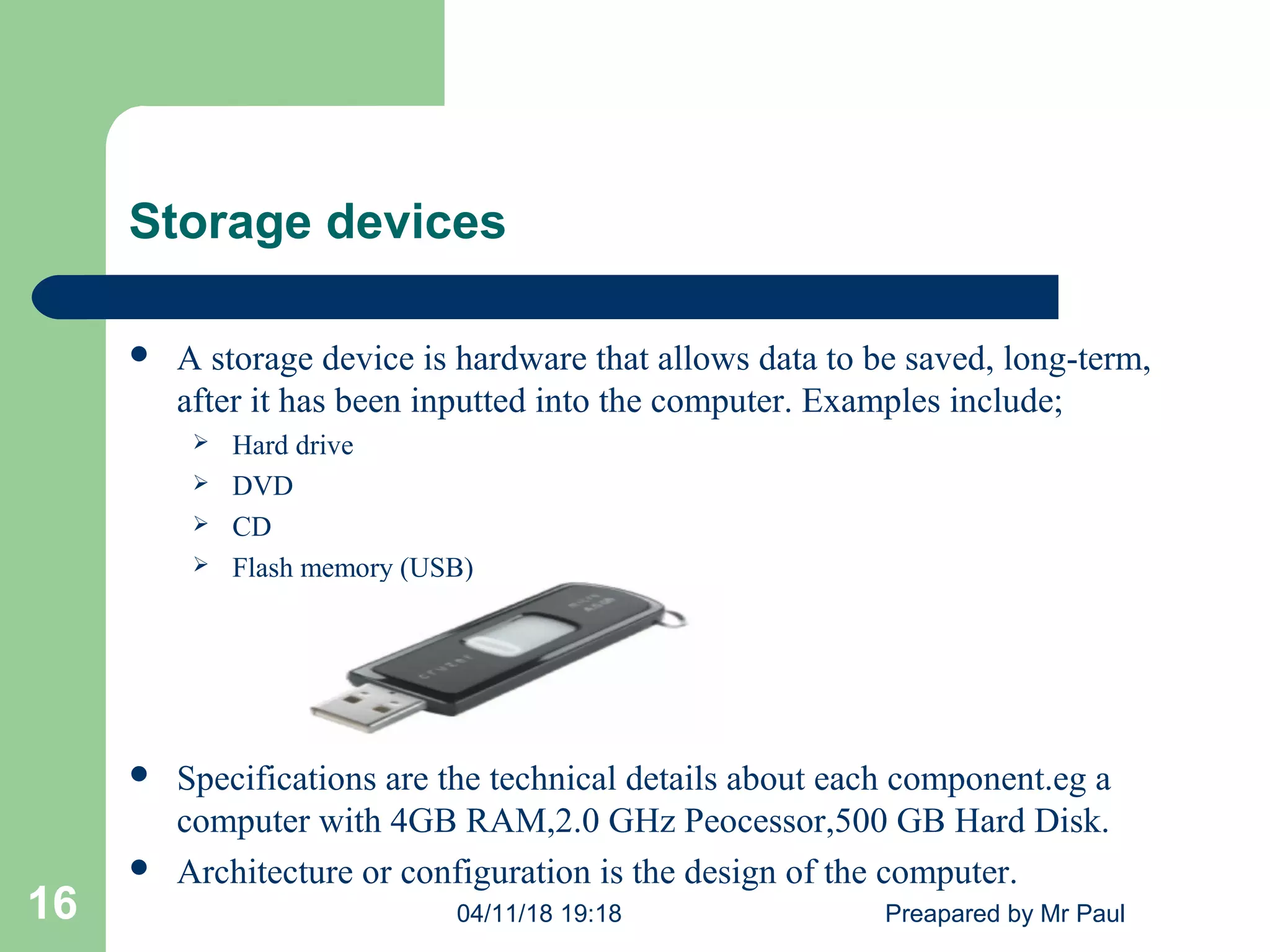 Storage devices
 A storage device is hardware that allows data to be saved, long-term,
after it has been inputted into the computer. Examples include;
 Hard drive
 DVD
 CD
 Flash memory (USB)
 Specifications are the technical details about each component.eg a
computer with 4GB RAM,2.0 GHz Peocessor,500 GB Hard Disk.
 Architecture or configuration is the design of the computer.
04/11/18 19:18 Preapared by Mr Paul16
 