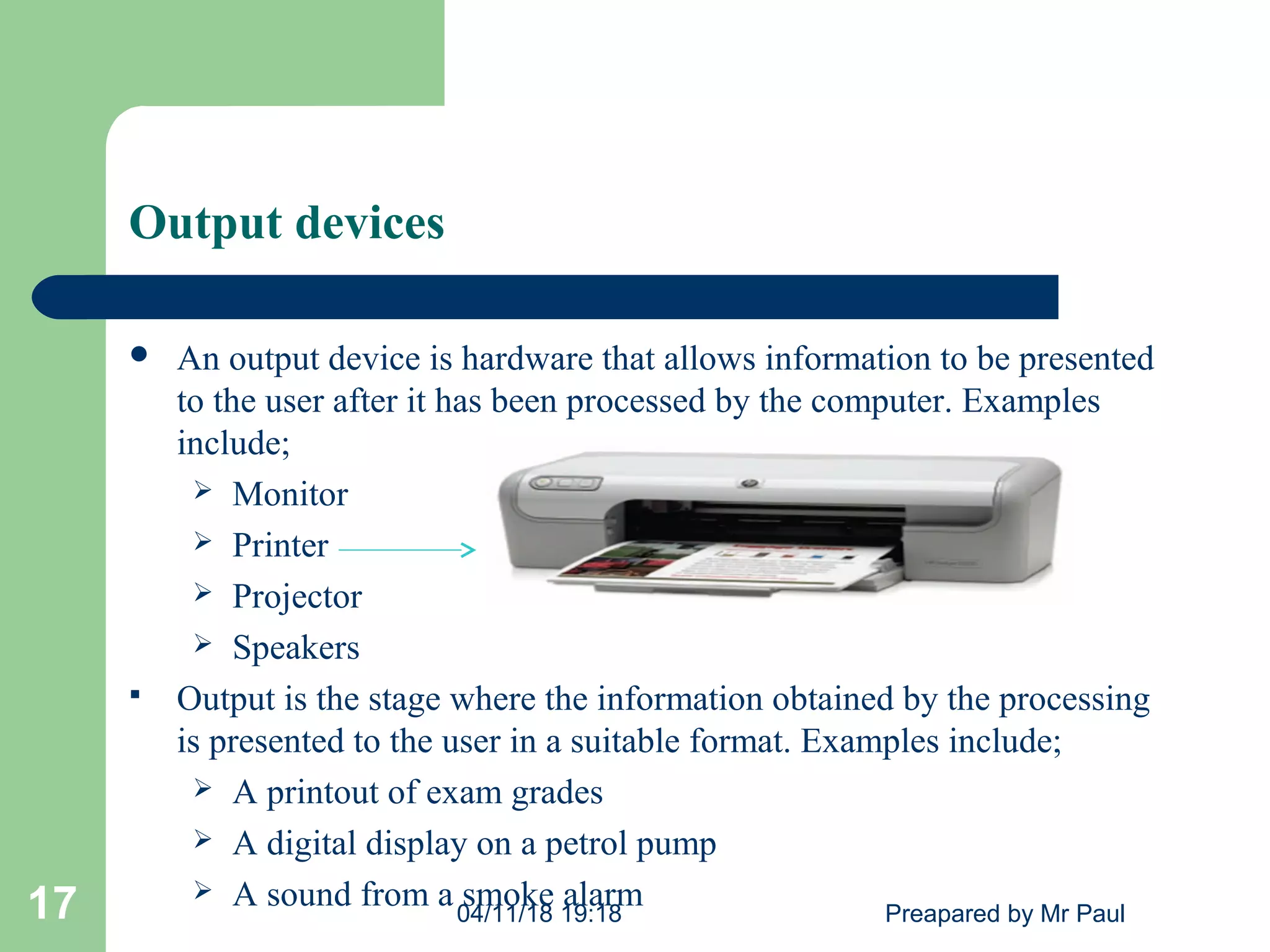 Output devices
 An output device is hardware that allows information to be presented
to the user after it has been processed by the computer. Examples
include;
 Monitor
 Printer
 Projector
 Speakers
 Output is the stage where the information obtained by the processing
is presented to the user in a suitable format. Examples include;
 A printout of exam grades
 A digital display on a petrol pump
 A sound from a smoke alarm04/11/18 19:18 Preapared by Mr Paul17
 