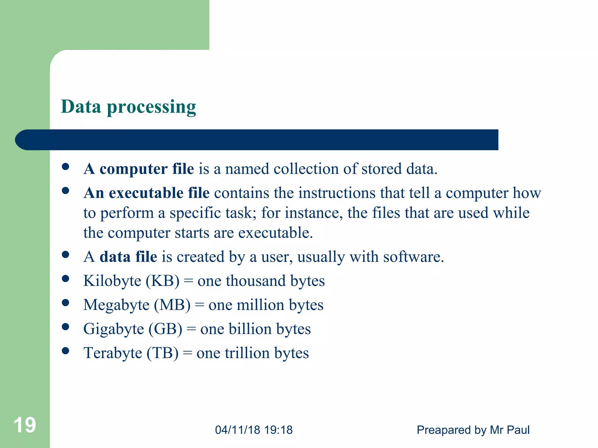 Data processing
 A computer file is a named collection of stored data.
 An executable file contains the instructions that tell a computer how
to perform a specific task; for instance, the files that are used while
the computer starts are executable.
 A data file is created by a user, usually with software.
 Kilobyte (KB) = one thousand bytes
 Megabyte (MB) = one million bytes
 Gigabyte (GB) = one billion bytes
 Terabyte (TB) = one trillion bytes
04/11/18 19:18 Preapared by Mr Paul19
 