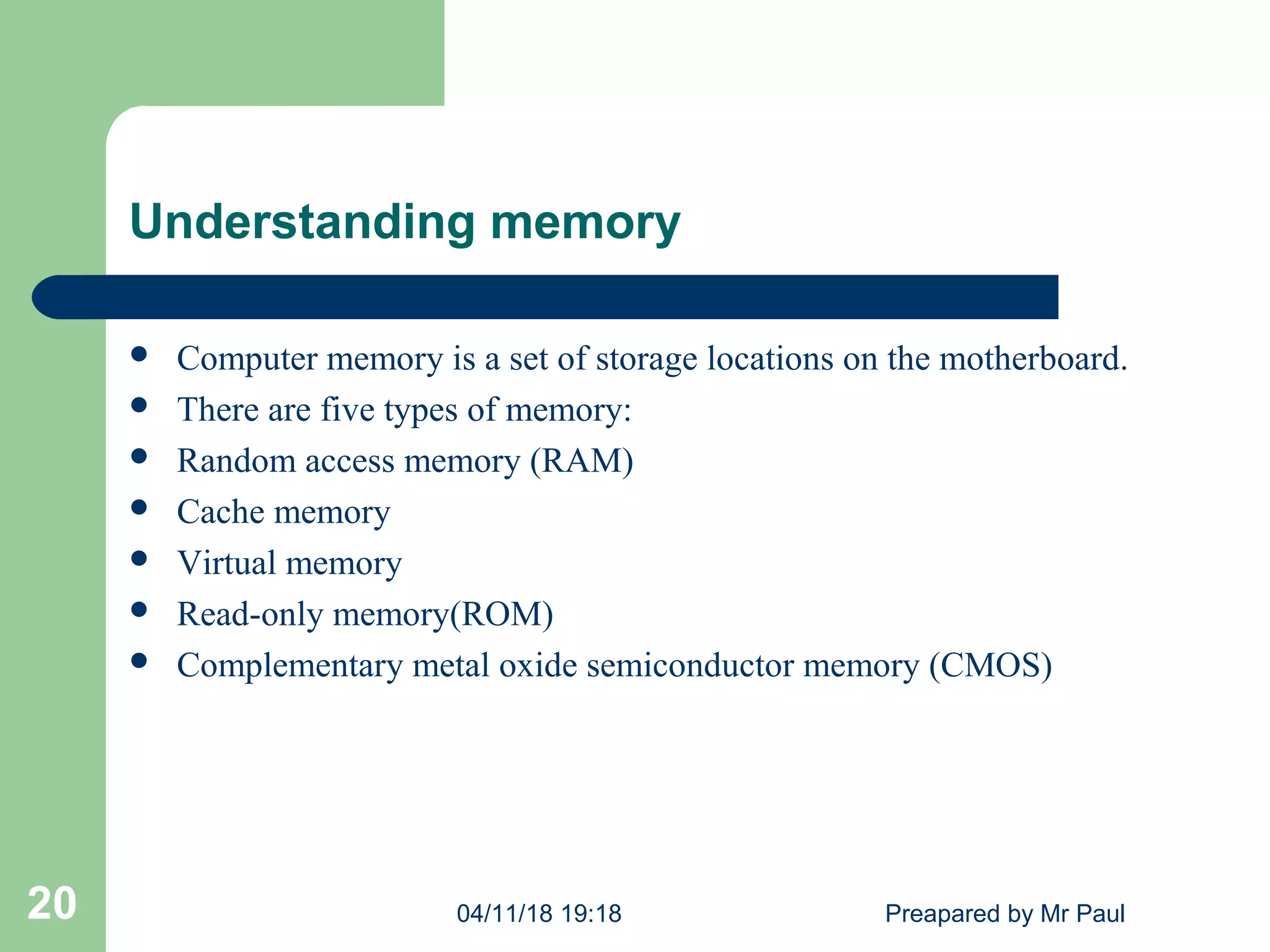 Understanding memory
 Computer memory is a set of storage locations on the motherboard.
 There are five types of memory:
 Random access memory (RAM)
 Cache memory
 Virtual memory
 Read-only memory(ROM)
 Complementary metal oxide semiconductor memory (CMOS)
04/11/18 19:18 Preapared by Mr Paul20
 