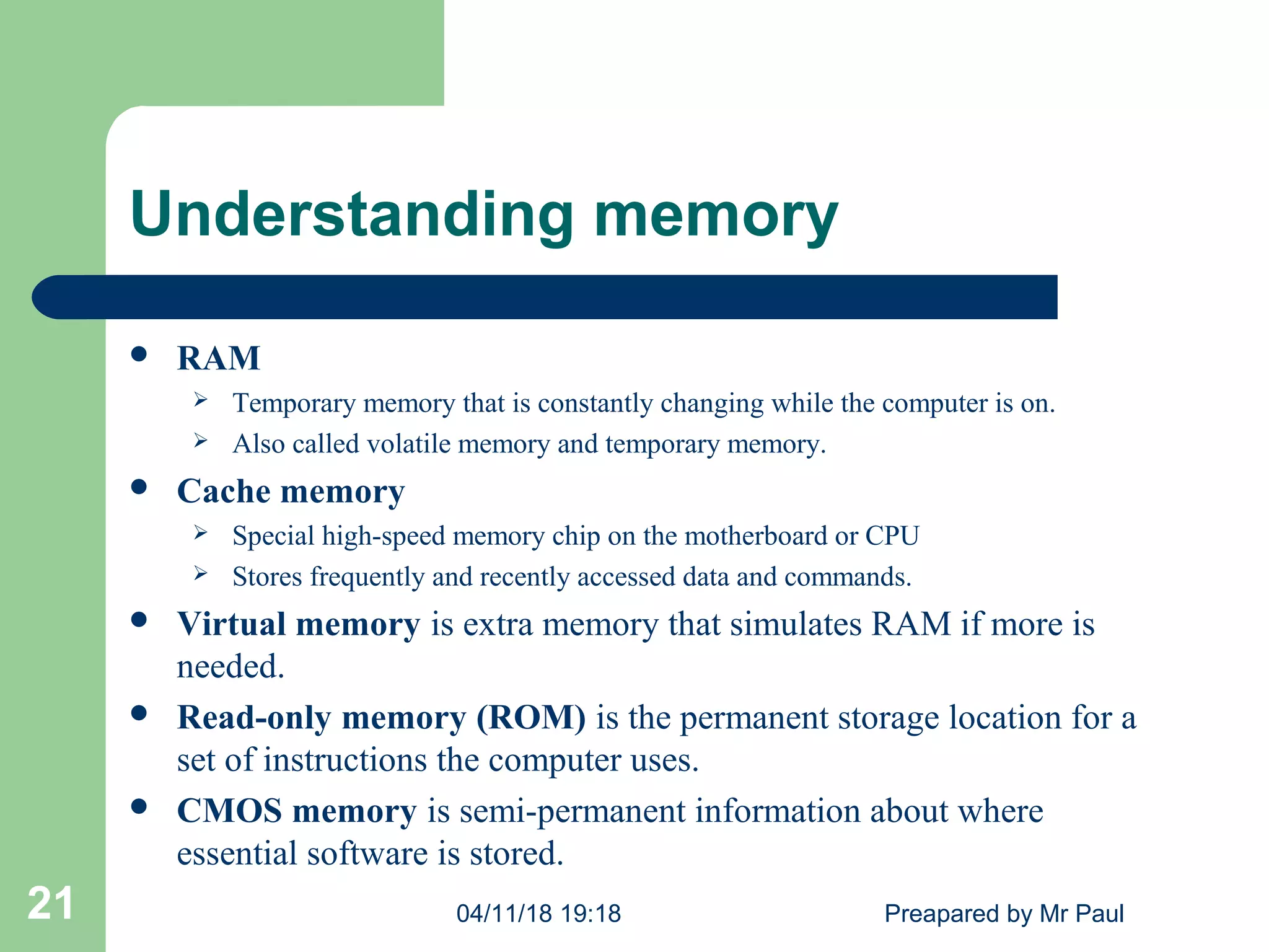 Understanding memory
 RAM
 Temporary memory that is constantly changing while the computer is on.
 Also called volatile memory and temporary memory.
 Cache memory
 Special high-speed memory chip on the motherboard or CPU
 Stores frequently and recently accessed data and commands.
 Virtual memory is extra memory that simulates RAM if more is
needed.
 Read-only memory (ROM) is the permanent storage location for a
set of instructions the computer uses.
 CMOS memory is semi-permanent information about where
essential software is stored.
04/11/18 19:18 Preapared by Mr Paul21
 