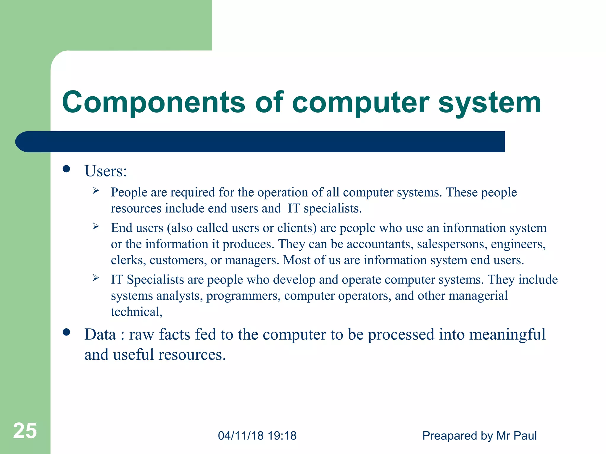 Components of computer system
 Users:
 People are required for the operation of all computer systems. These people
resources include end users and IT specialists.
 End users (also called users or clients) are people who use an information system
or the information it produces. They can be accountants, salespersons, engineers,
clerks, customers, or managers. Most of us are information system end users.
 IT Specialists are people who develop and operate computer systems. They include
systems analysts, programmers, computer operators, and other managerial
technical,
 Data : raw facts fed to the computer to be processed into meaningful
and useful resources.
04/11/18 19:18 Preapared by Mr Paul25
 