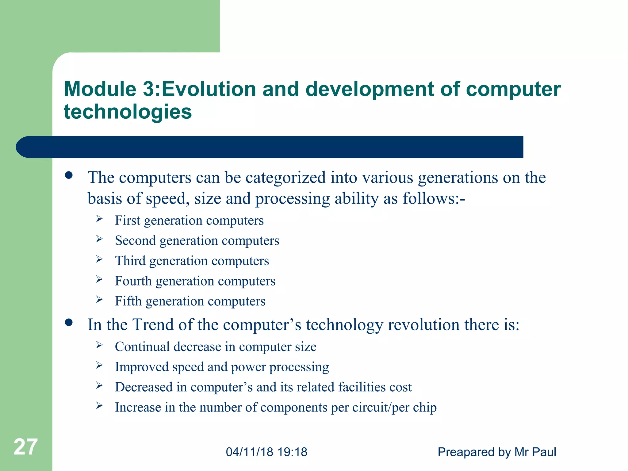 Module 3:Evolution and development of computer
technologies
 The computers can be categorized into various generations on the
basis of speed, size and processing ability as follows:-
 First generation computers
 Second generation computers
 Third generation computers
 Fourth generation computers
 Fifth generation computers
 In the Trend of the computer’s technology revolution there is:
 Continual decrease in computer size
 Improved speed and power processing
 Decreased in computer’s and its related facilities cost
 Increase in the number of components per circuit/per chip
04/11/18 19:18 Preapared by Mr Paul27
 