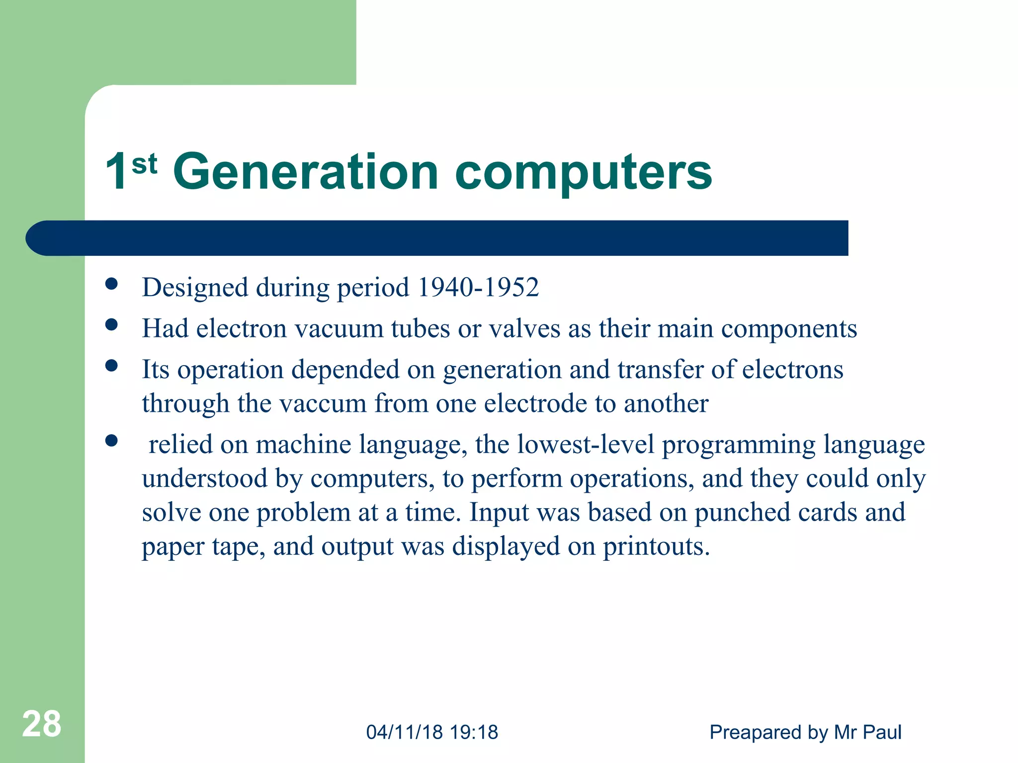 1st
Generation computers
 Designed during period 1940-1952
 Had electron vacuum tubes or valves as their main components
 Its operation depended on generation and transfer of electrons
through the vaccum from one electrode to another
 relied on machine language, the lowest-level programming language
understood by computers, to perform operations, and they could only
solve one problem at a time. Input was based on punched cards and
paper tape, and output was displayed on printouts.
04/11/18 19:18 Preapared by Mr Paul28
 