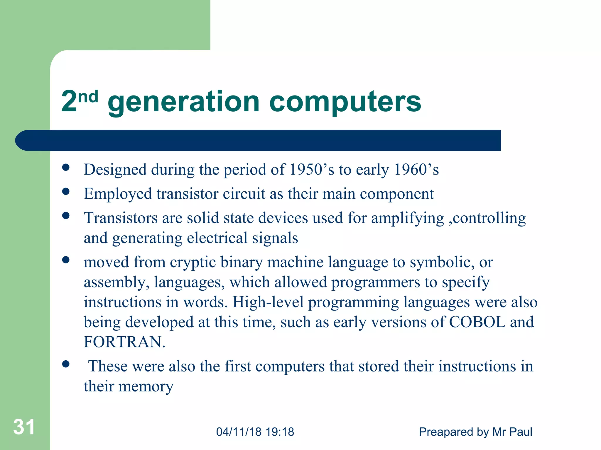 2nd
generation computers
 Designed during the period of 1950’s to early 1960’s
 Employed transistor circuit as their main component
 Transistors are solid state devices used for amplifying ,controlling
and generating electrical signals
 moved from cryptic binary machine language to symbolic, or
assembly, languages, which allowed programmers to specify
instructions in words. High-level programming languages were also
being developed at this time, such as early versions of COBOL and
FORTRAN.
 These were also the first computers that stored their instructions in
their memory
04/11/18 19:18 Preapared by Mr Paul31
 