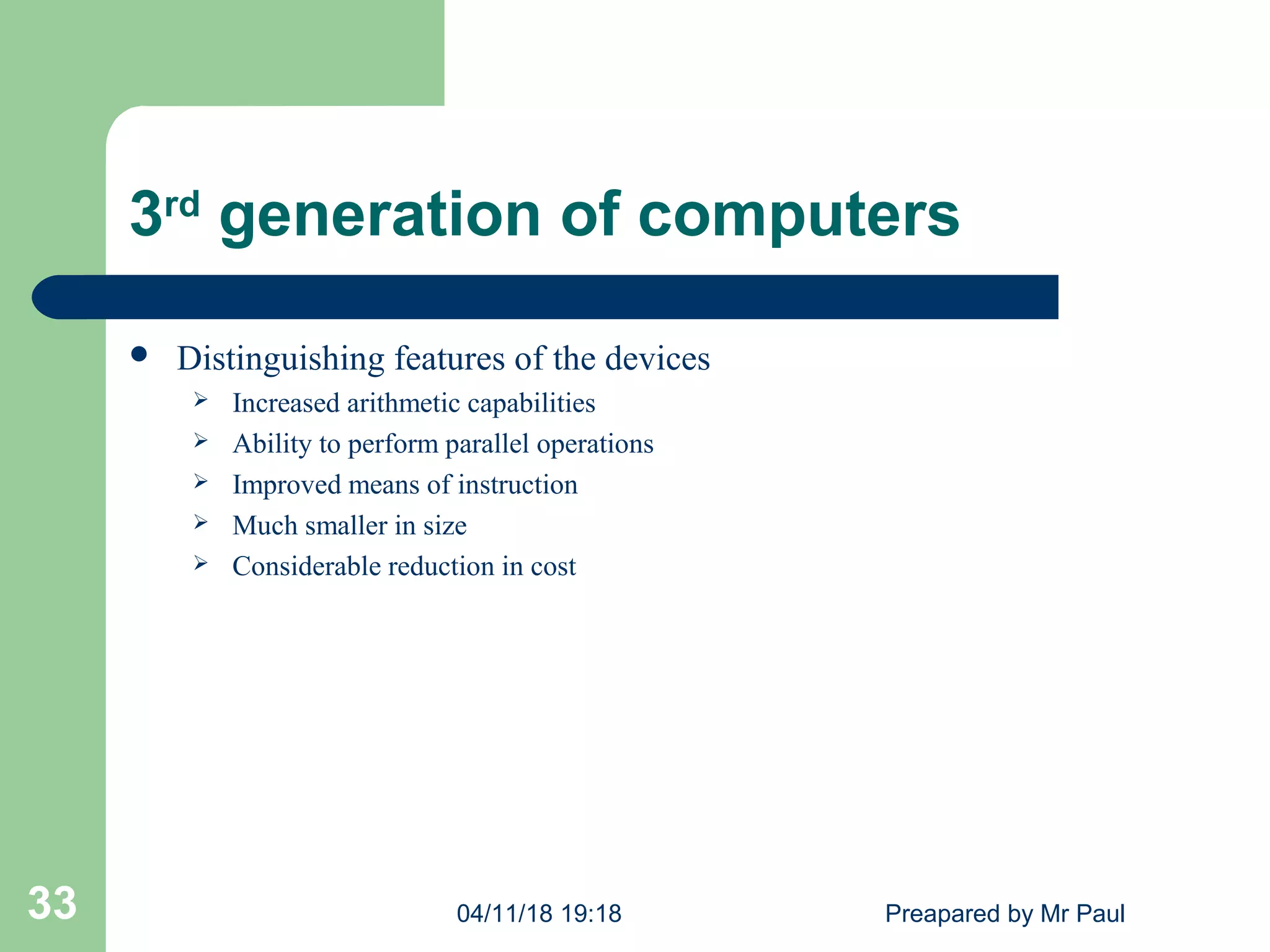 3rd
generation of computers
 Distinguishing features of the devices
 Increased arithmetic capabilities
 Ability to perform parallel operations
 Improved means of instruction
 Much smaller in size
 Considerable reduction in cost
04/11/18 19:18 Preapared by Mr Paul33
 