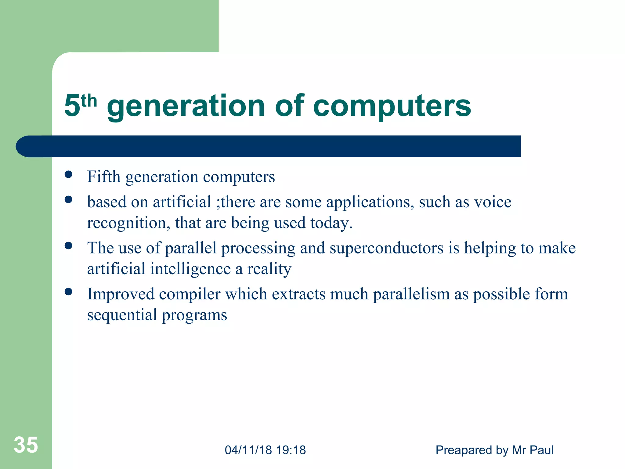 5th
generation of computers
 Fifth generation computers
 based on artificial ;there are some applications, such as voice
recognition, that are being used today.
 The use of parallel processing and superconductors is helping to make
artificial intelligence a reality
 Improved compiler which extracts much parallelism as possible form
sequential programs
04/11/18 19:18 Preapared by Mr Paul35
 