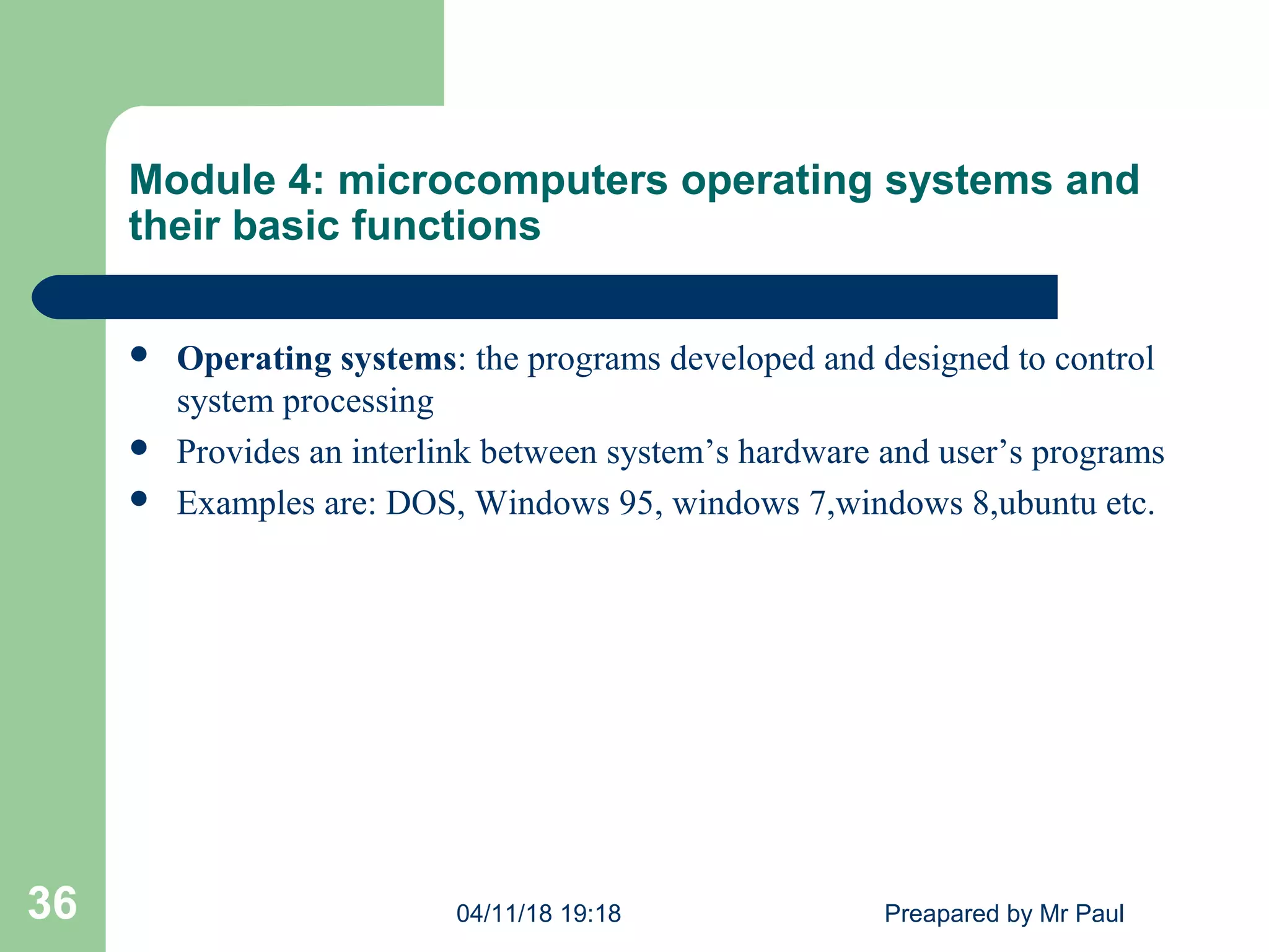 Module 4: microcomputers operating systems and
their basic functions
 Operating systems: the programs developed and designed to control
system processing
 Provides an interlink between system’s hardware and user’s programs
 Examples are: DOS, Windows 95, windows 7,windows 8,ubuntu etc.
04/11/18 19:18 Preapared by Mr Paul36
 