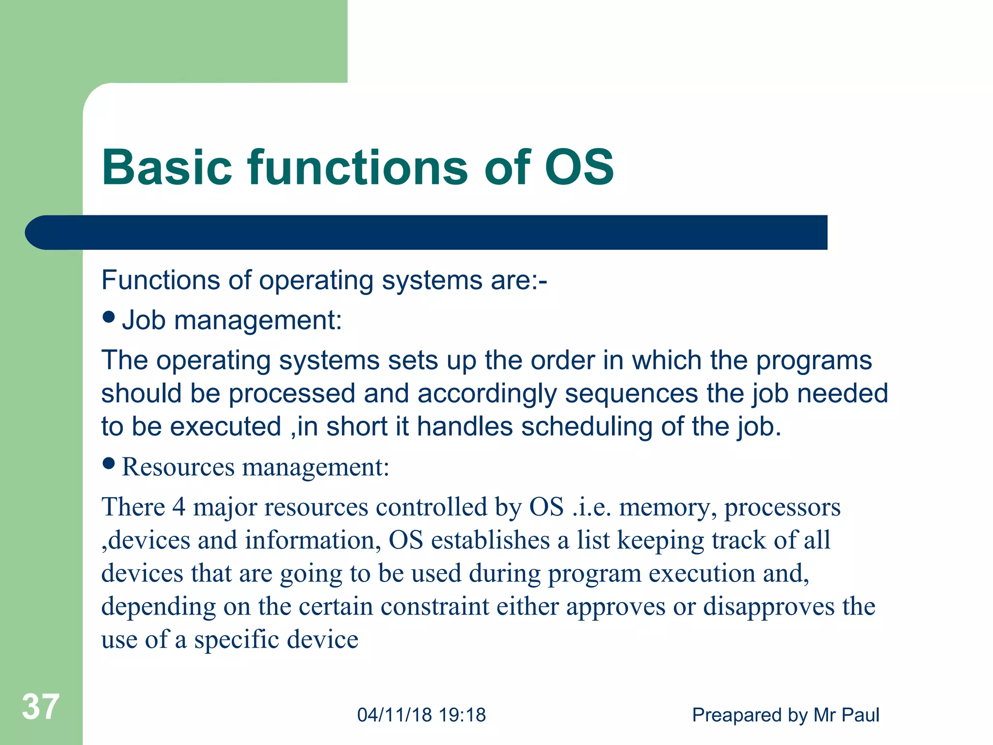 Basic functions of OS
Functions of operating systems are:-
Job management:
The operating systems sets up the order in which the programs
should be processed and accordingly sequences the job needed
to be executed ,in short it handles scheduling of the job.
Resources management:
There 4 major resources controlled by OS .i.e. memory, processors
,devices and information, OS establishes a list keeping track of all
devices that are going to be used during program execution and,
depending on the certain constraint either approves or disapproves the
use of a specific device
04/11/18 19:18 Preapared by Mr Paul37
 