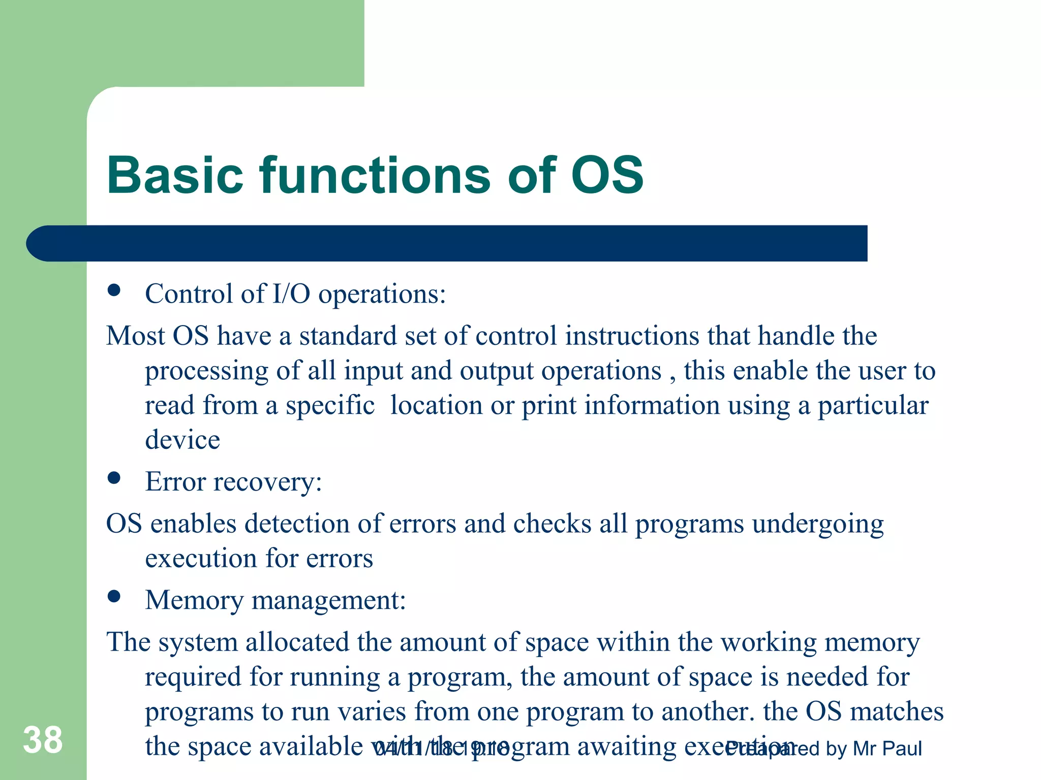 Basic functions of OS
 Control of I/O operations:
Most OS have a standard set of control instructions that handle the
processing of all input and output operations , this enable the user to
read from a specific location or print information using a particular
device
 Error recovery:
OS enables detection of errors and checks all programs undergoing
execution for errors
 Memory management:
The system allocated the amount of space within the working memory
required for running a program, the amount of space is needed for
programs to run varies from one program to another. the OS matches
the space available with the program awaiting execution04/11/18 19:18 Preapared by Mr Paul38
 
