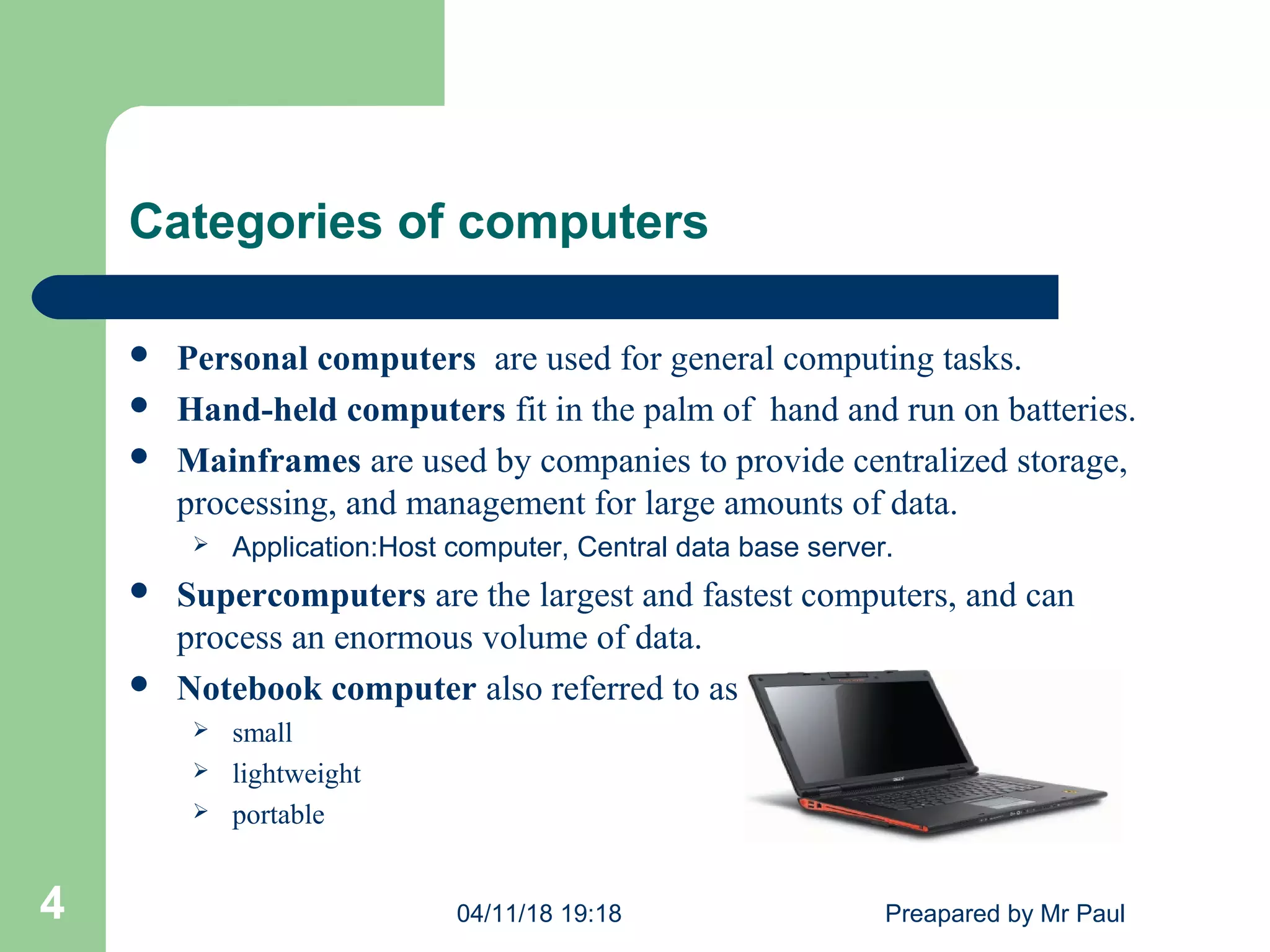 Categories of computers
 Personal computers are used for general computing tasks.
 Hand-held computers fit in the palm of hand and run on batteries.
 Mainframes are used by companies to provide centralized storage,
processing, and management for large amounts of data.
 Application:Host computer, Central data base server.
 Supercomputers are the largest and fastest computers, and can
process an enormous volume of data.
 Notebook computer also referred to as a laptop computer
 small
 lightweight
 portable
04/11/18 19:18 Preapared by Mr Paul4
 