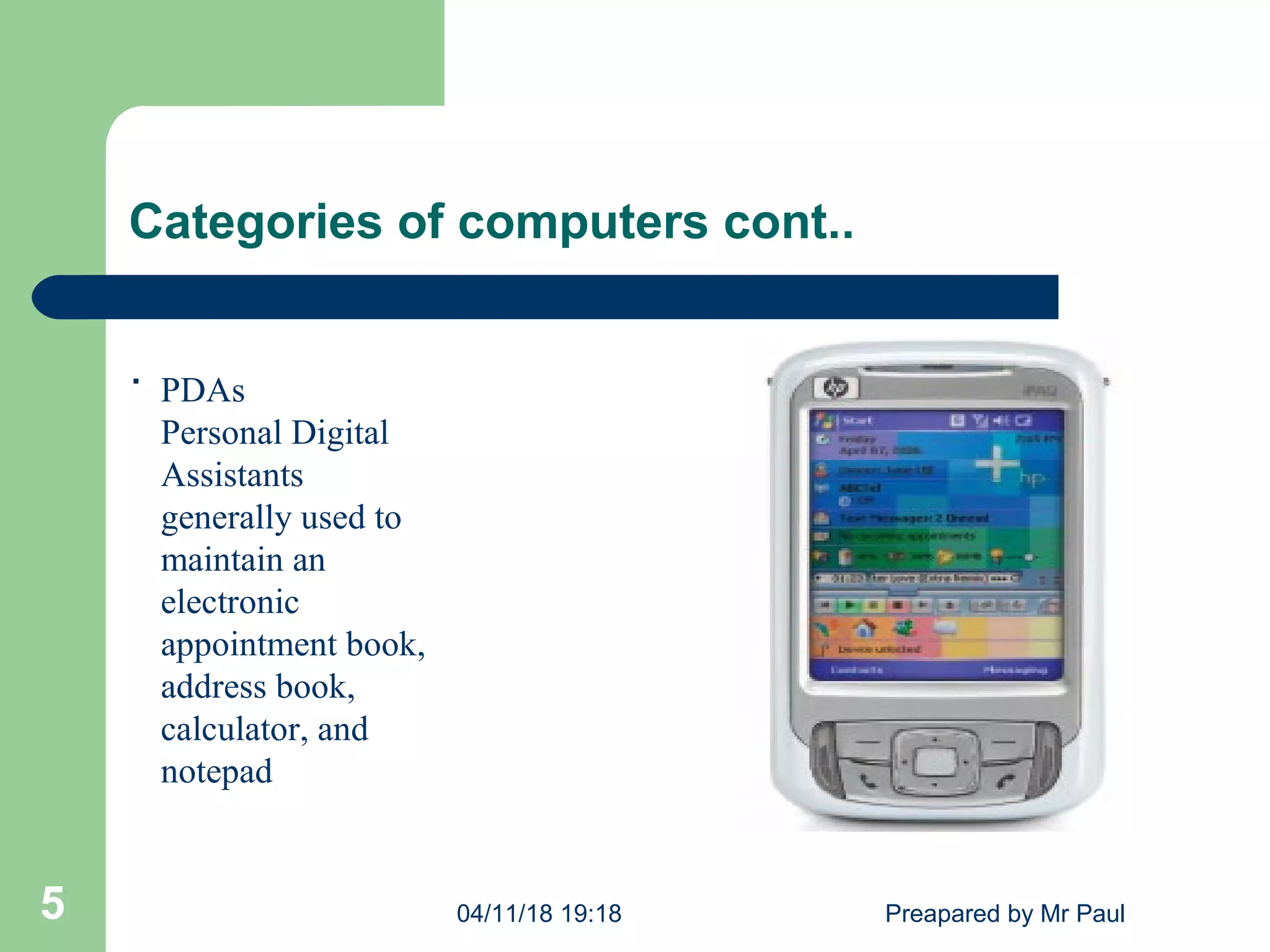 Categories of computers cont..
PDAs
Personal Digital
Assistants
generally used to
maintain an
electronic
appointment book,
address book,
calculator, and
notepad
04/11/18 19:18 Preapared by Mr Paul5
.
 