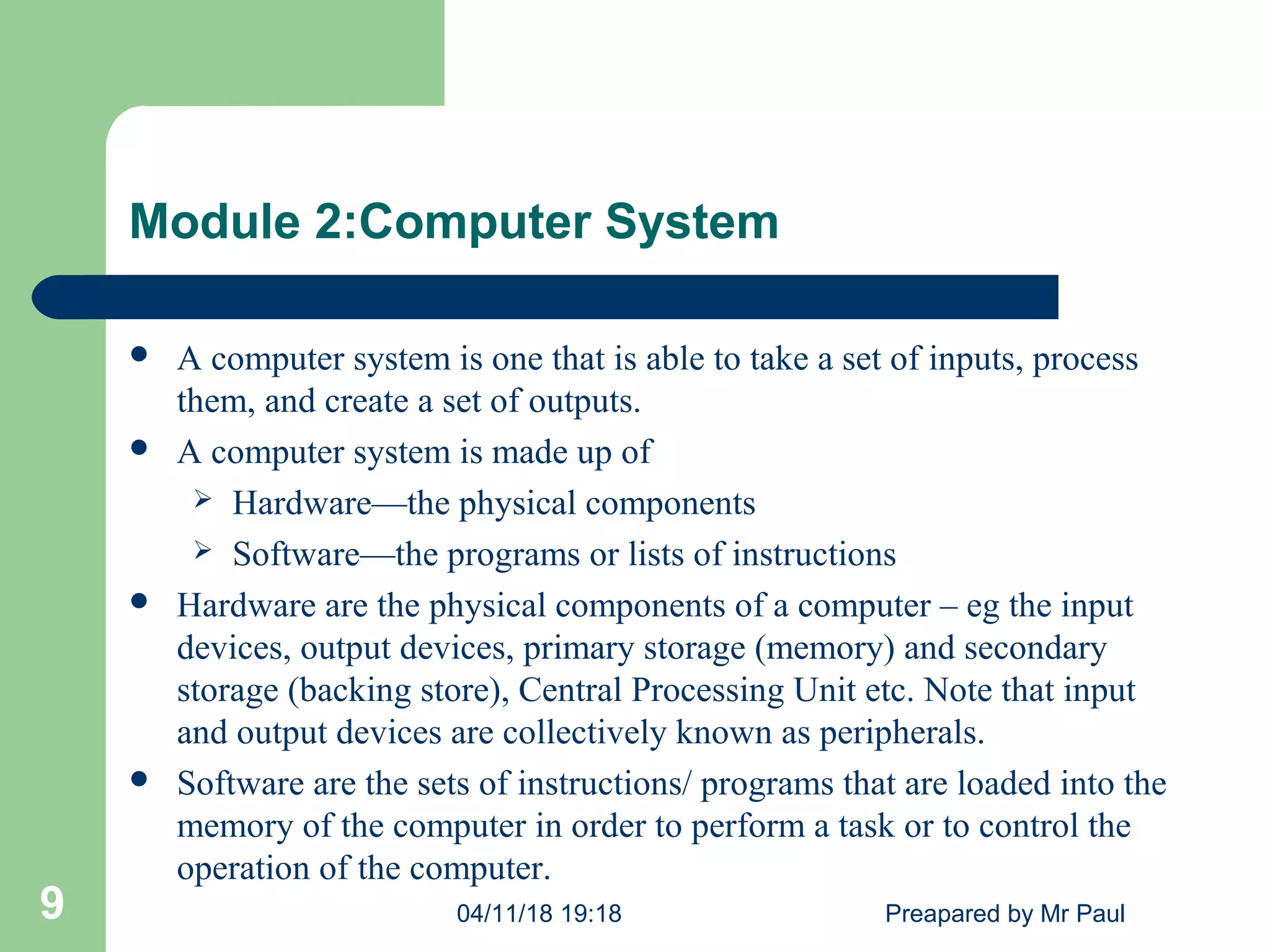 Module 2:Computer System
04/11/18 19:18 Preapared by Mr Paul9
 A computer system is one that is able to take a set of inputs, process
them, and create a set of outputs.
 A computer system is made up of
 Hardware—the physical components
 Software—the programs or lists of instructions
 Hardware are the physical components of a computer – eg the input
devices, output devices, primary storage (memory) and secondary
storage (backing store), Central Processing Unit etc. Note that input
and output devices are collectively known as peripherals.
 Software are the sets of instructions/ programs that are loaded into the
memory of the computer in order to perform a task or to control the
operation of the computer.
 