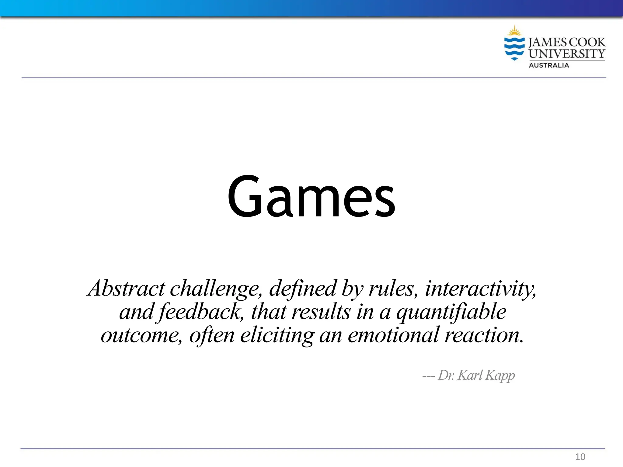 Games
Abstract challenge, defined by rules, interactivity,
and feedback, that results in a quantifiable
outcome, often eliciting an emotional reaction.
--- Dr. Karl Kapp
10
 