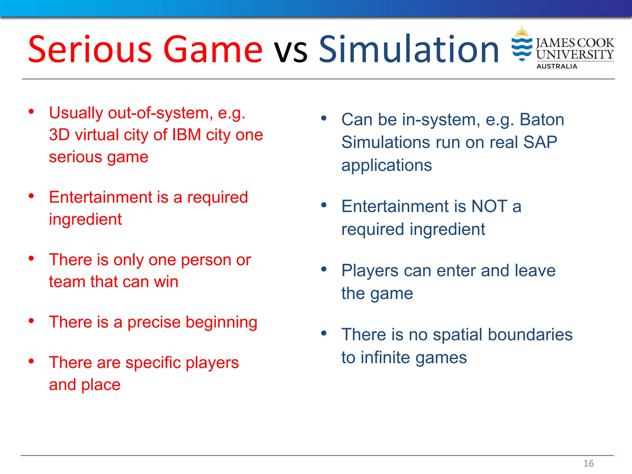 16
Serious Game vs Simulation
• Usually out-of-system, e.g.
3D virtual city of IBM city one
serious game
• Entertainment is a required
ingredient
• There is only one person or
team that can win
• There is a precise beginning
• There are specific players
and place
• Can be in-system, e.g. Baton
Simulations run on real SAP
applications
• Entertainment is NOT a
required ingredient
• Players can enter and leave
the game
• There is no spatial boundaries
to infinite games
 