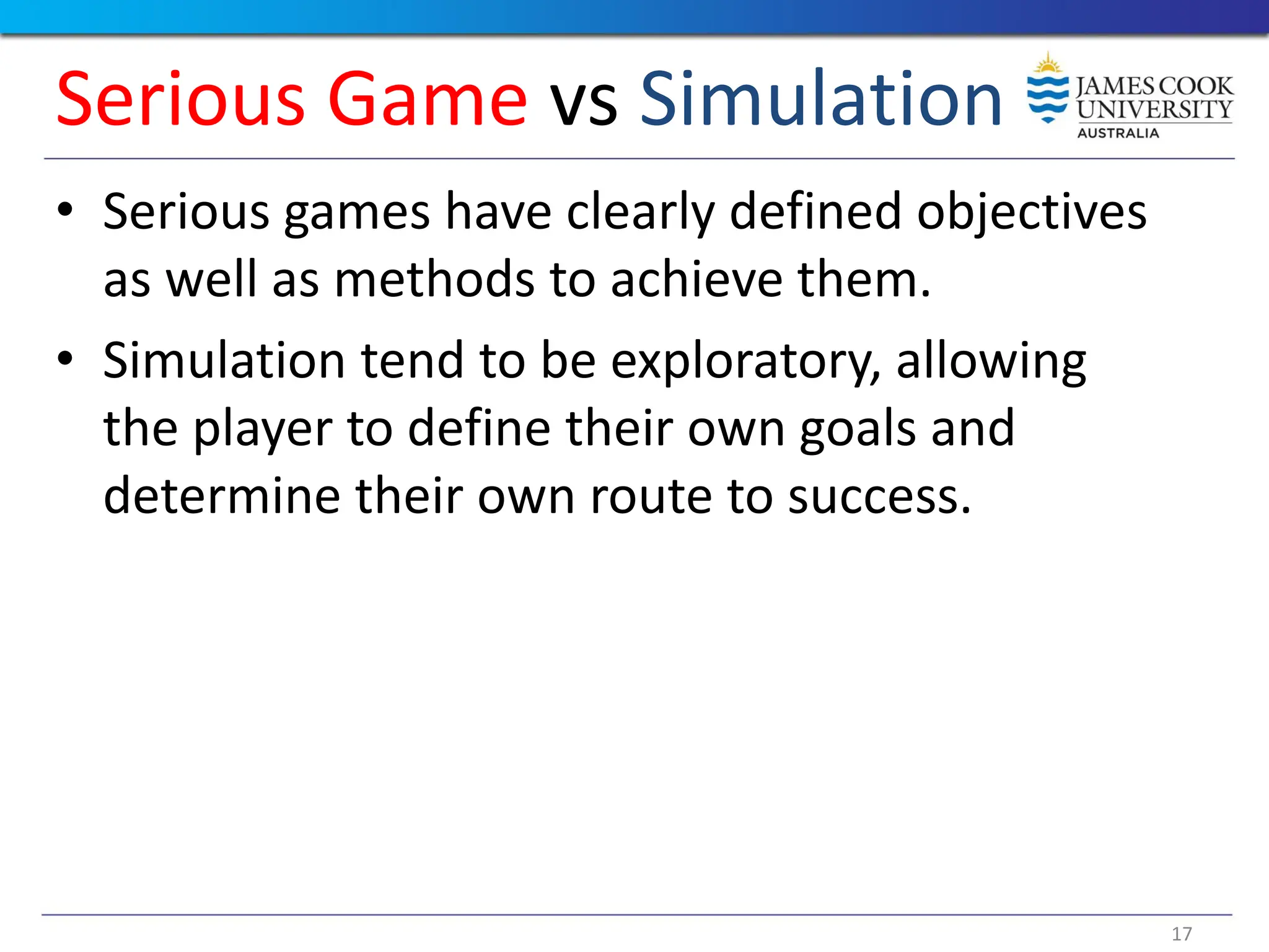 17
• Serious games have clearly defined objectives
as well as methods to achieve them.
• Simulation tend to be exploratory, allowing
the player to define their own goals and
determine their own route to success.
Serious Game vs Simulation
 