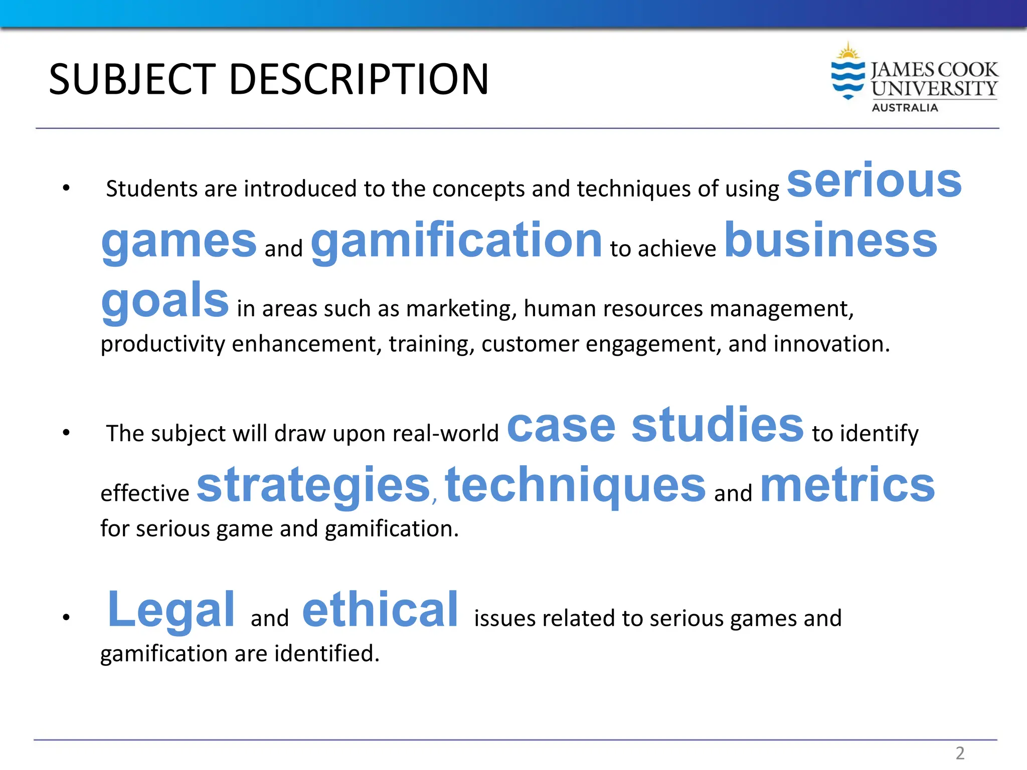 SUBJECT DESCRIPTION
• Students are introduced to the concepts and techniques of using serious
gamesand gamificationto achieve business
goalsin areas such as marketing, human resources management,
productivity enhancement, training, customer engagement, and innovation.
• The subject will draw upon real-world case studiesto identify
effective strategies, techniquesand metrics
for serious game and gamification.
• Legal and ethical issues related to serious games and
gamification are identified.
2
 