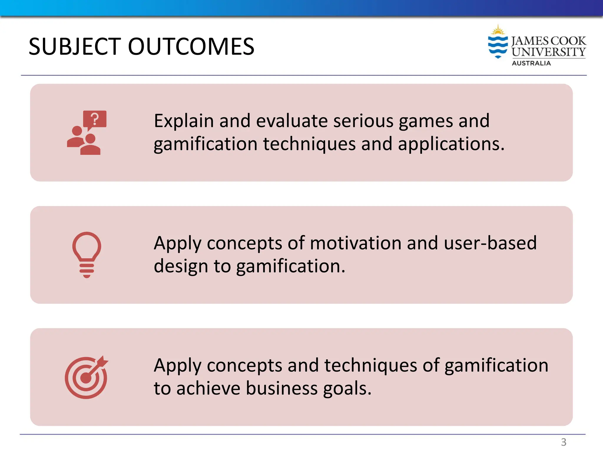 SUBJECT OUTCOMES
Explain and evaluate serious games and
gamification techniques and applications.
Apply concepts of motivation and user-based
design to gamification.
Apply concepts and techniques of gamification
to achieve business goals.
3
 