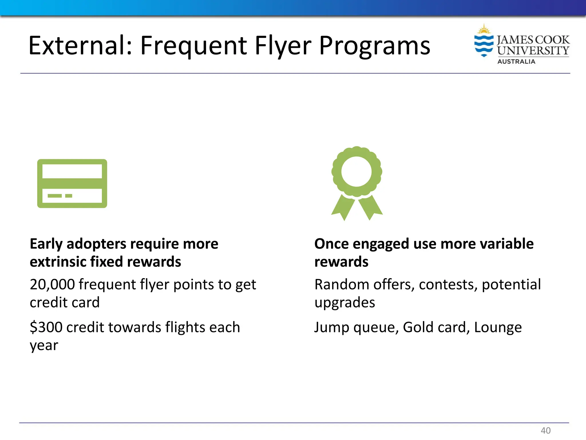 External: Frequent Flyer Programs
Early adopters require more
extrinsic fixed rewards
20,000 frequent flyer points to get
credit card
$300 credit towards flights each
year
Once engaged use more variable
rewards
Random offers, contests, potential
upgrades
Jump queue, Gold card, Lounge
40
 