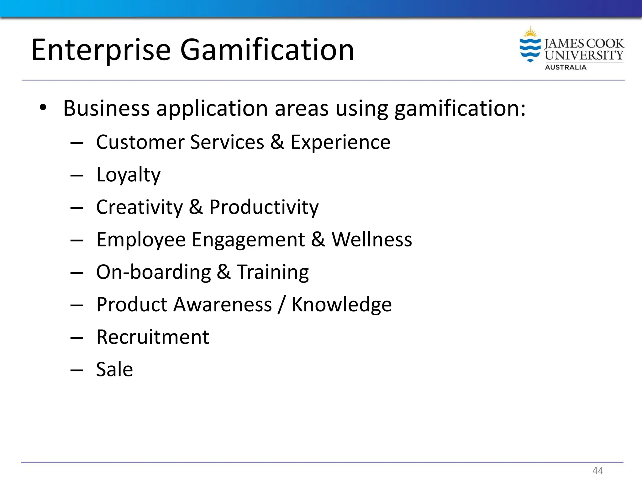 Enterprise Gamification
• Business application areas using gamification:
– Customer Services & Experience
– Loyalty
– Creativity & Productivity
– Employee Engagement & Wellness
– On-boarding & Training
– Product Awareness / Knowledge
– Recruitment
– Sale
44
 