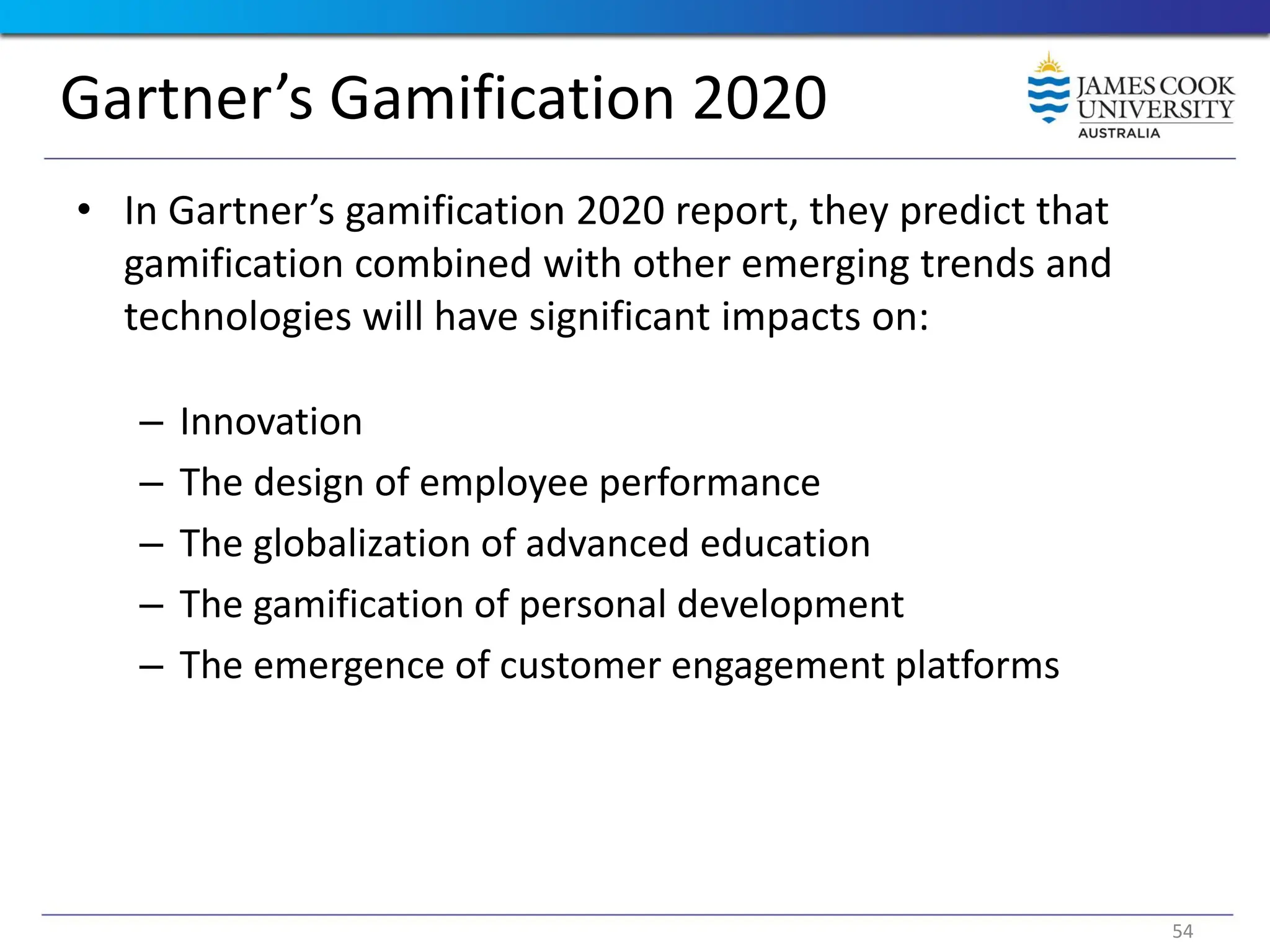 Gartner’s Gamification 2020
• In Gartner’s gamification 2020 report, they predict that
gamification combined with other emerging trends and
technologies will have significant impacts on:
– Innovation
– The design of employee performance
– The globalization of advanced education
– The gamification of personal development
– The emergence of customer engagement platforms
54
 
