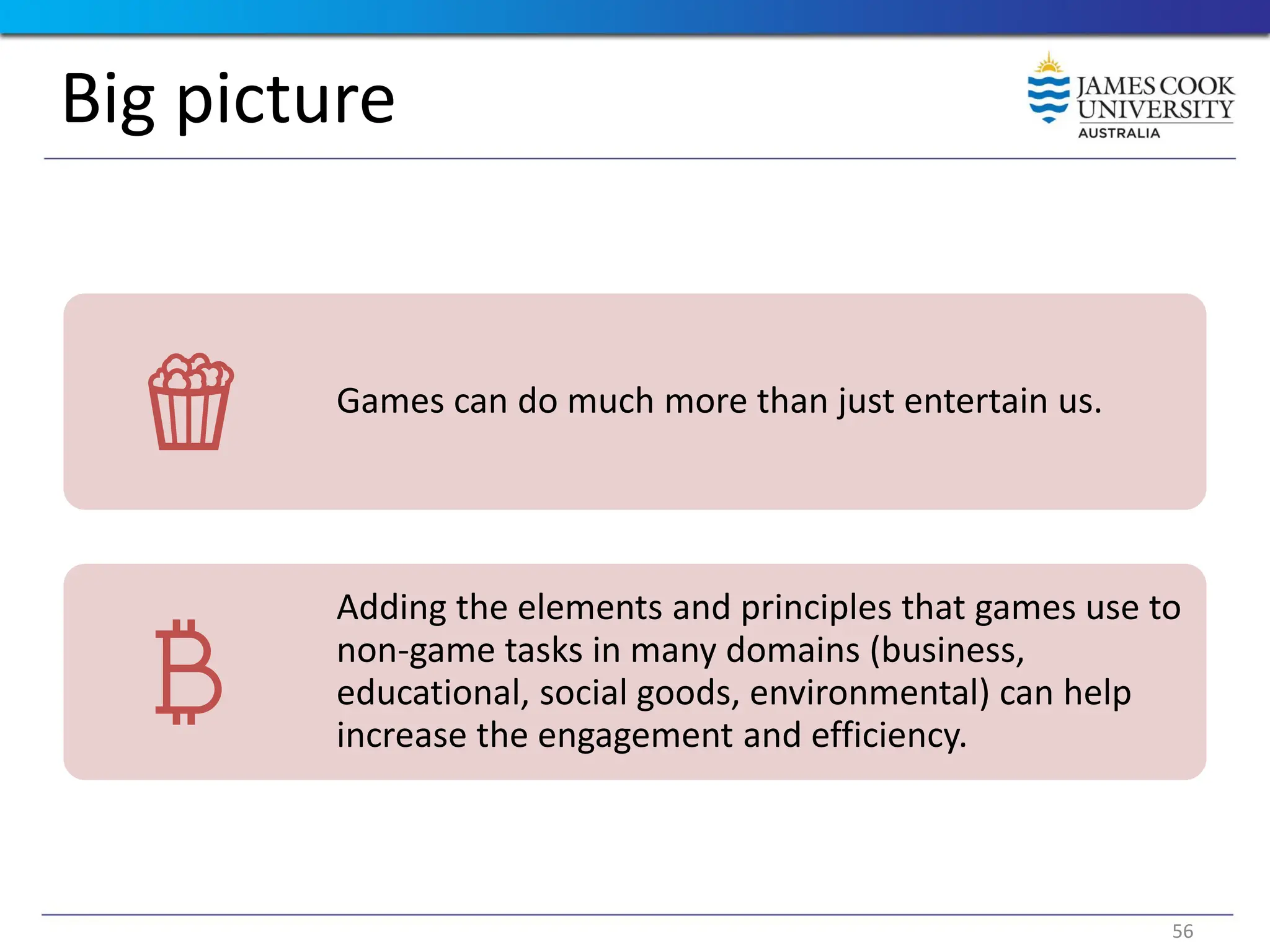 Big picture
Games can do much more than just entertain us.
Adding the elements and principles that games use to
non-game tasks in many domains (business,
educational, social goods, environmental) can help
increase the engagement and efficiency.
56
 