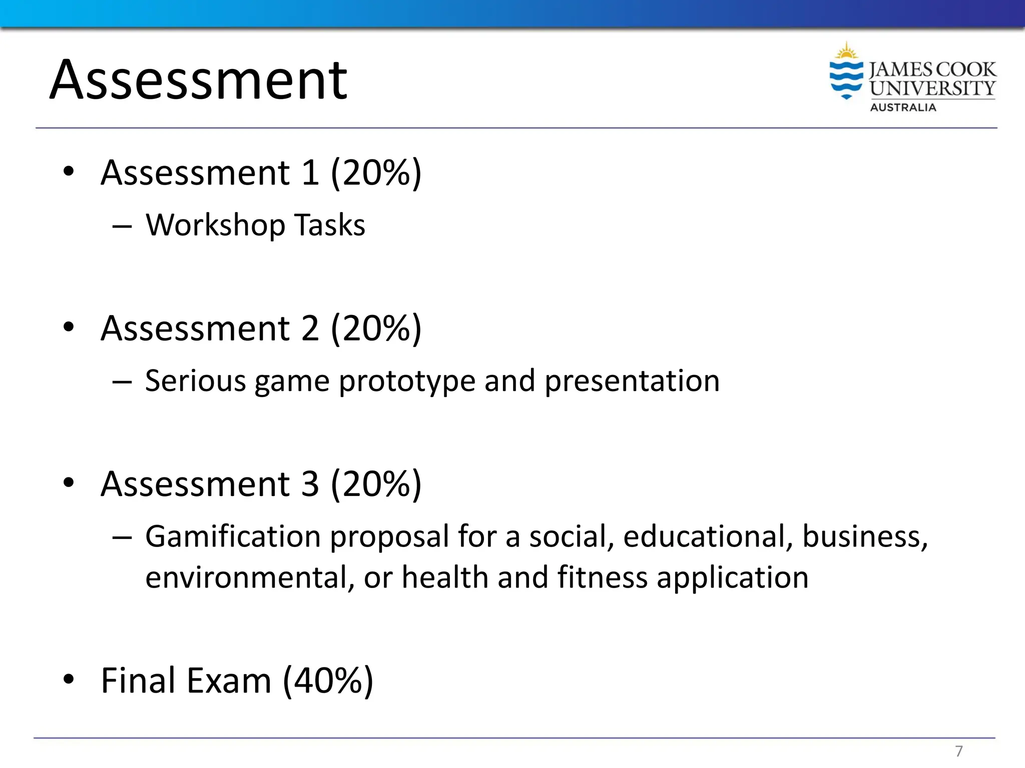 Assessment
• Assessment 1 (20%)
– Workshop Tasks
• Assessment 2 (20%)
– Serious game prototype and presentation
• Assessment 3 (20%)
– Gamification proposal for a social, educational, business,
environmental, or health and fitness application
• Final Exam (40%)
7
 