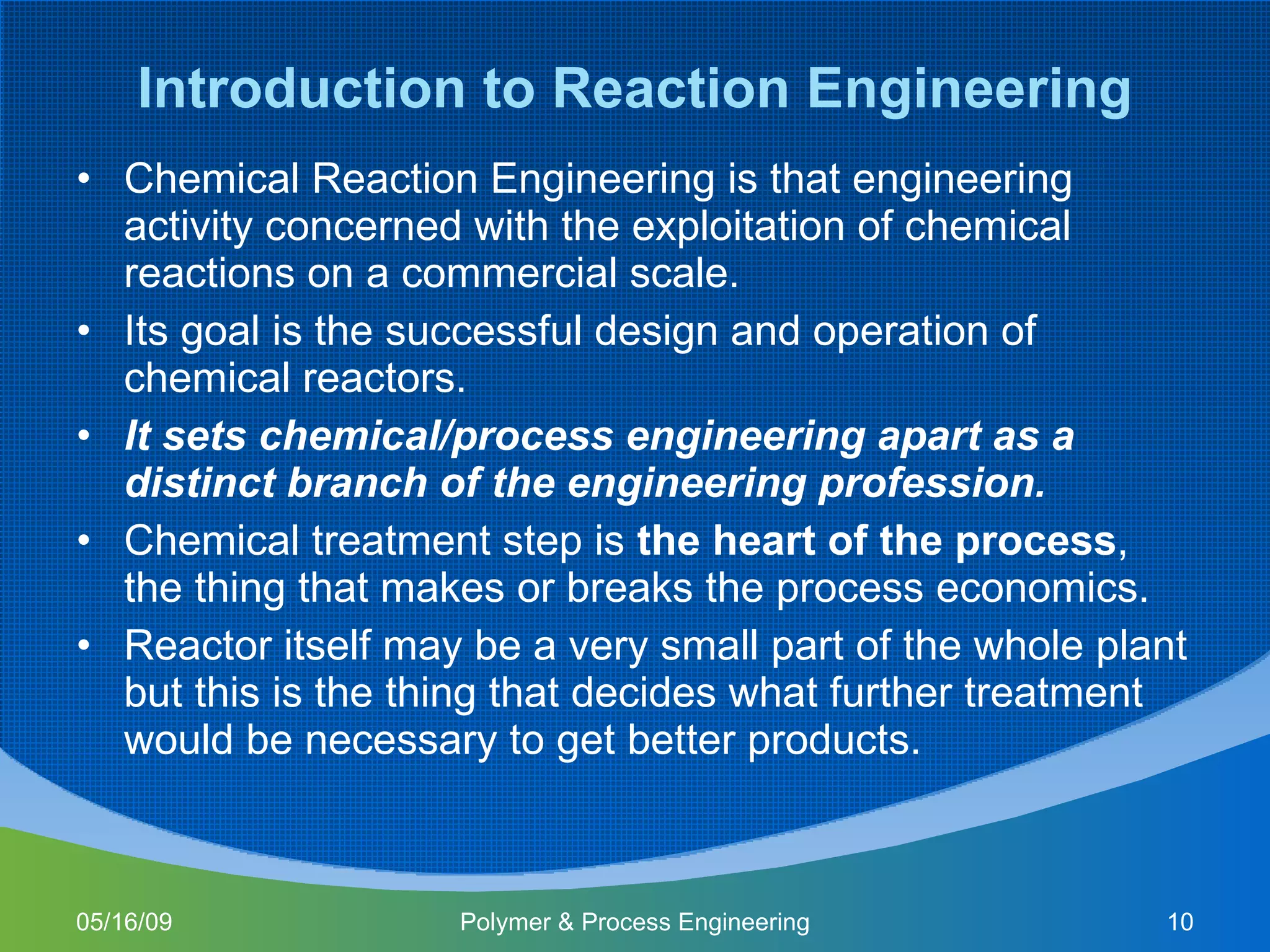 Introduction to Reaction Engineering Chemical Reaction Engineering is that engineering activity concerned with the exploitation of chemical reactions on a commercial scale. Its goal is the successful design and operation of chemical reactors. It sets chemical/process engineering apart as a distinct branch of the engineering profession. Chemical treatment step is  the heart of the process , the thing that makes or breaks the process economics. Reactor itself may be a very small part of the whole plant but this is the thing that decides what further treatment would be necessary to get better products. 06/10/09 Polymer & Process Engineering 
