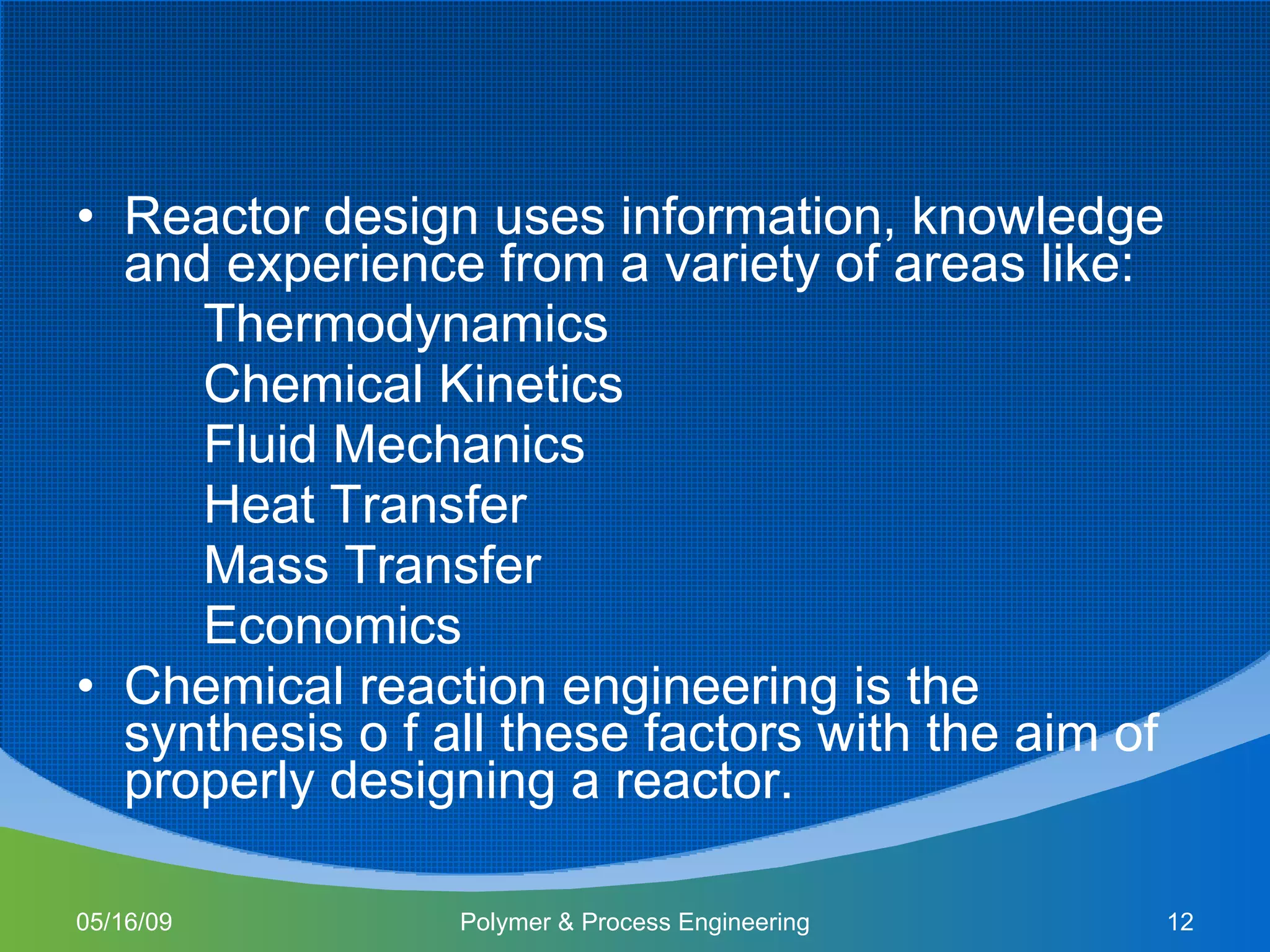 Reactor design uses information, knowledge and experience from a variety of areas like: Thermodynamics Chemical Kinetics Fluid Mechanics Heat Transfer Mass Transfer Economics Chemical reaction engineering is the synthesis o f all these factors with the aim of properly designing a reactor. 06/10/09 Polymer & Process Engineering 