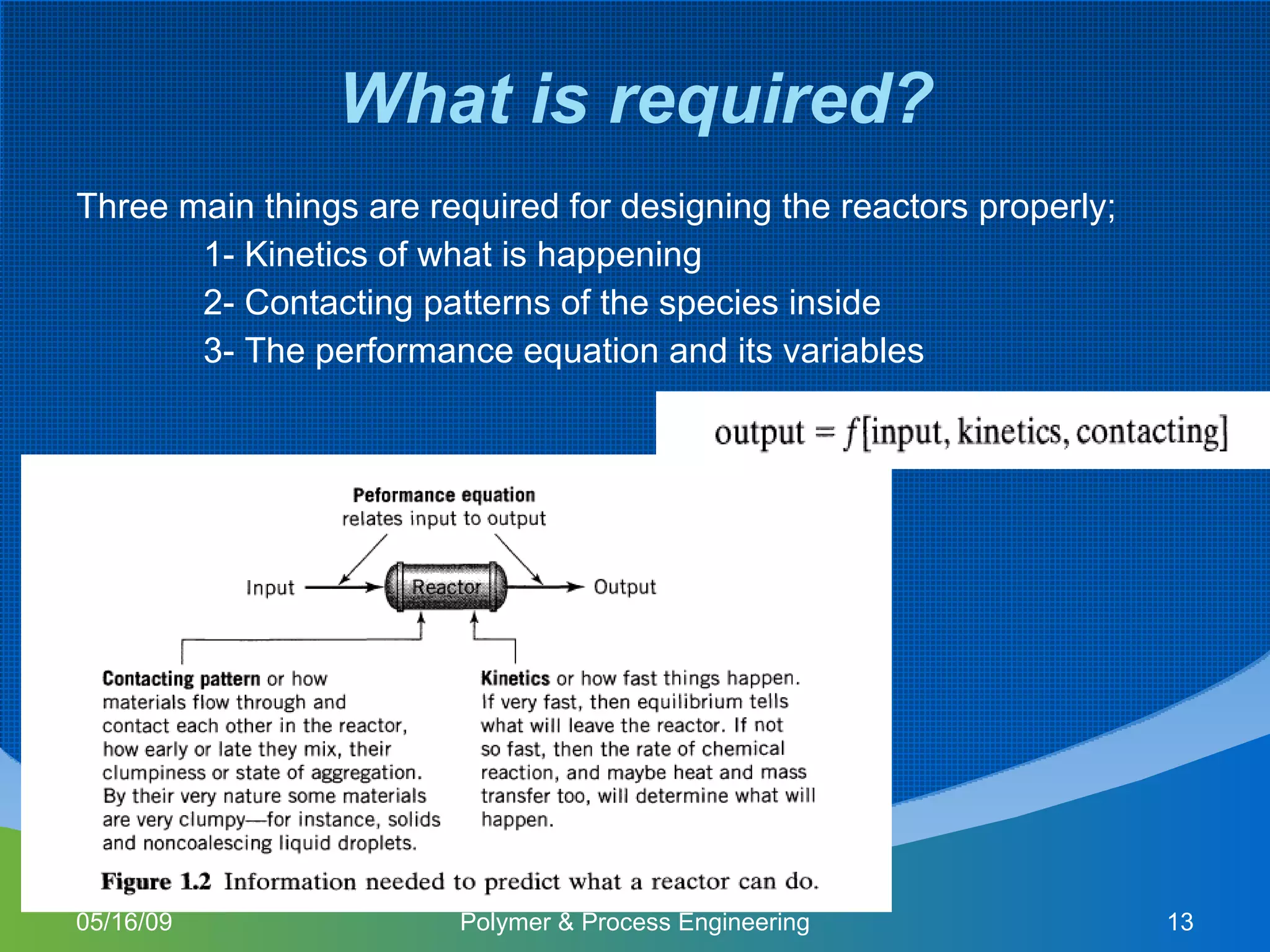What is required? Three main things are required for designing the reactors properly; 1- Kinetics of what is happening 2- Contacting patterns of the species inside 3- The performance equation and its variables  06/10/09 Polymer & Process Engineering 