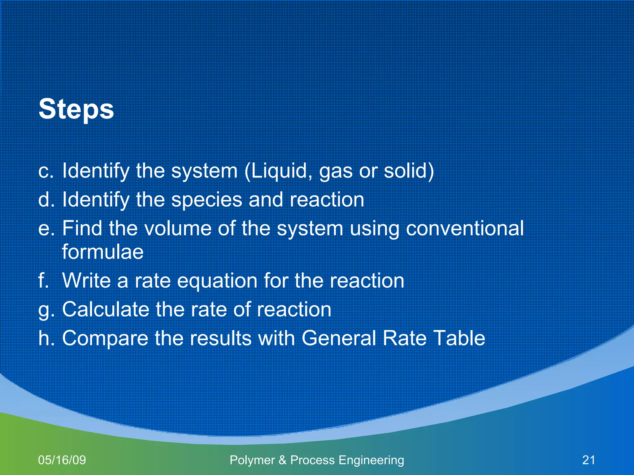 Steps Identify the system (Liquid, gas or solid) Identify the species and reaction Find the volume of the system using conventional formulae Write a rate equation for the reaction Calculate the rate of reaction  Compare the results with General Rate Table  06/10/09 Polymer & Process Engineering 