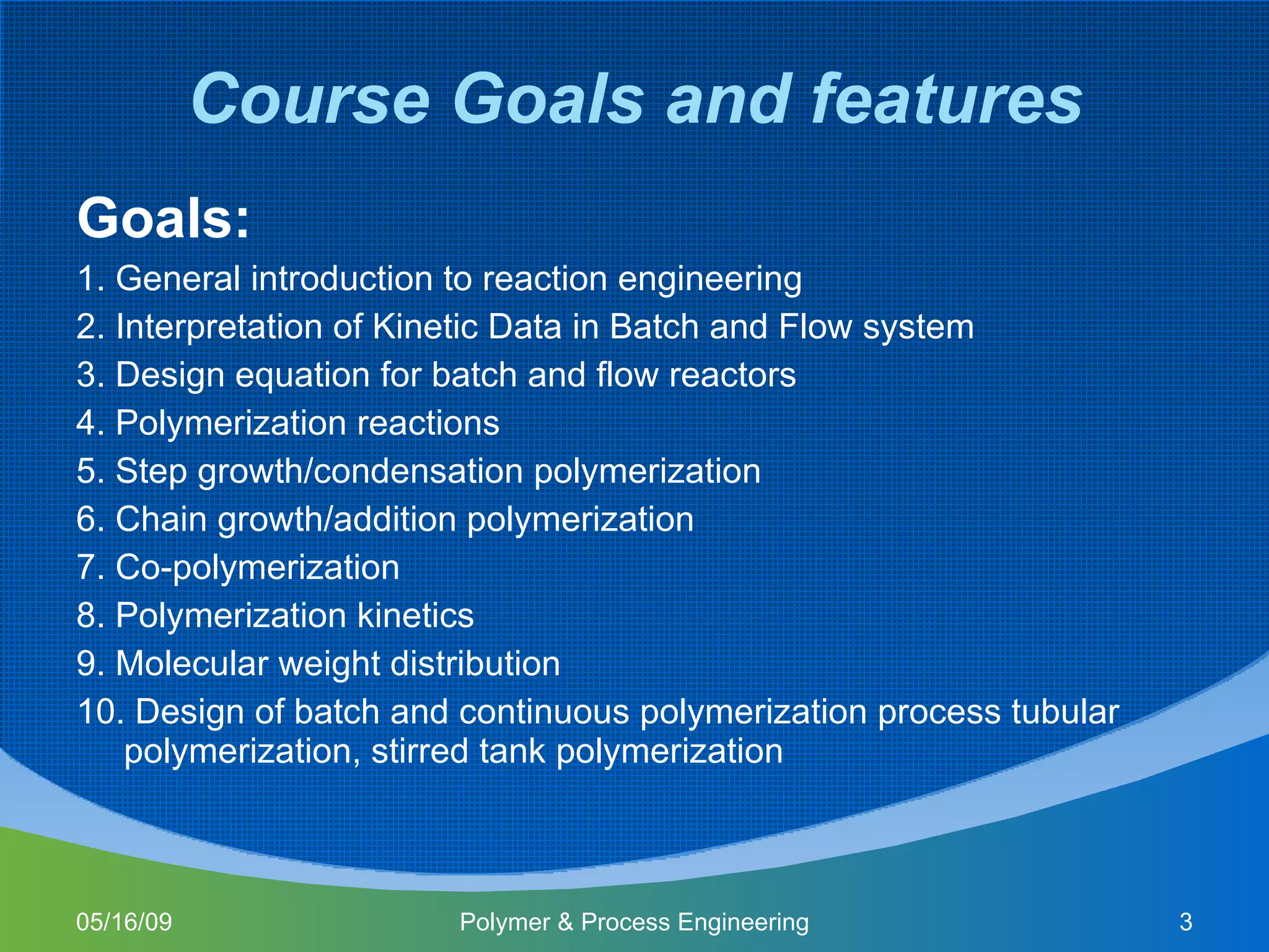 Course Goals and features Goals: 1. General introduction to reaction engineering 2. Interpretation of Kinetic Data in Batch and Flow system 3. Design equation for batch and flow reactors 4. Polymerization reactions 5. Step growth/condensation polymerization 6. Chain growth/addition polymerization 7. Co-polymerization 8. Polymerization kinetics 9. Molecular weight distribution 10. Design of batch and continuous polymerization process tubular polymerization, stirred tank polymerization 06/10/09 Polymer & Process Engineering 