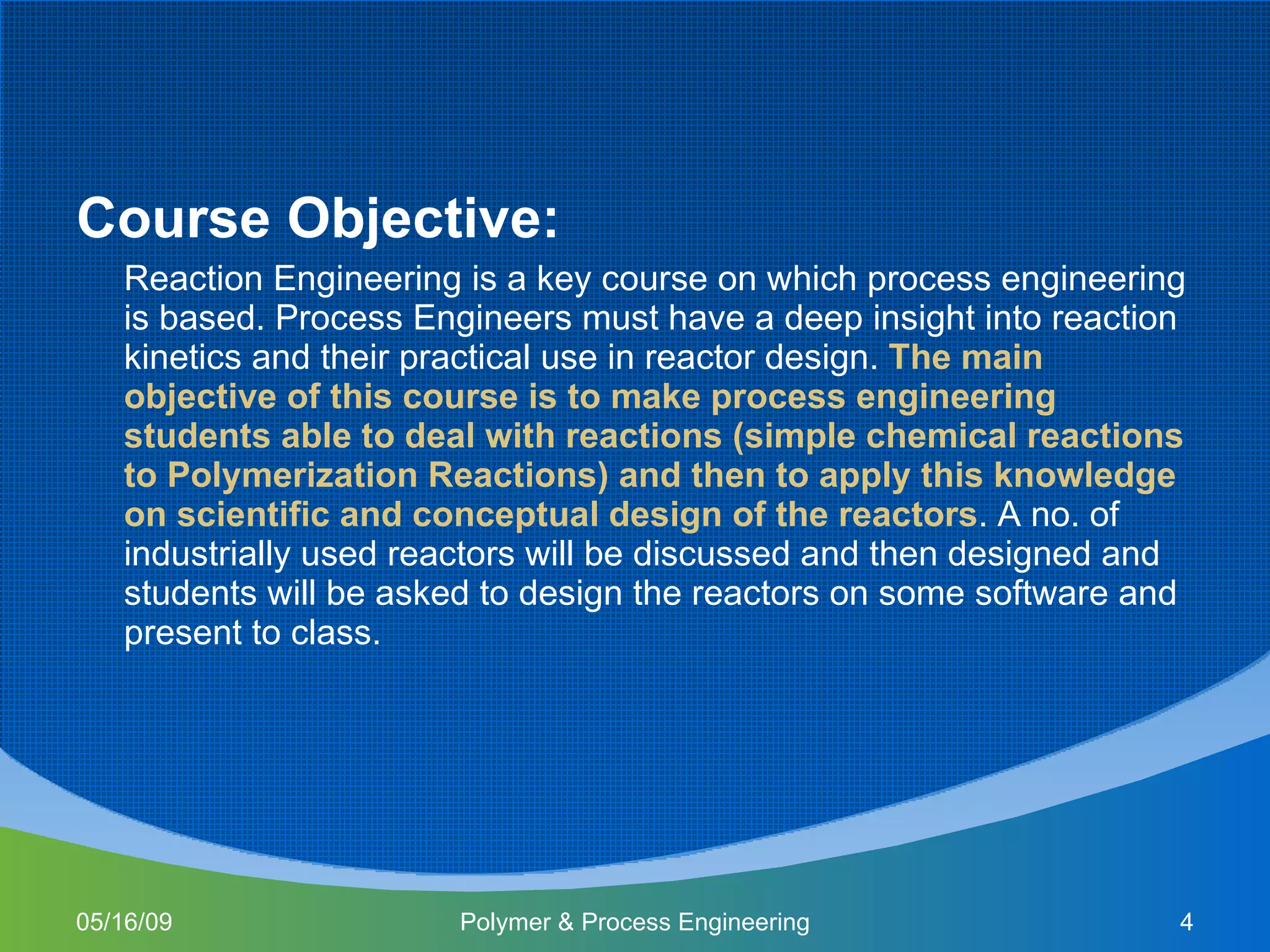 Course Objective: Reaction Engineering is a key course on which process engineering is based. Process Engineers must have a deep insight into reaction kinetics and their practical use in reactor design.  The main objective of this course is to make process engineering students able to deal with reactions (simple chemical reactions to Polymerization Reactions) and then to apply this knowledge on scientific and conceptual design of the reactors . A no. of industrially used reactors will be discussed and then designed and students will be asked to design the reactors on some software and present to class.  06/10/09 Polymer & Process Engineering 