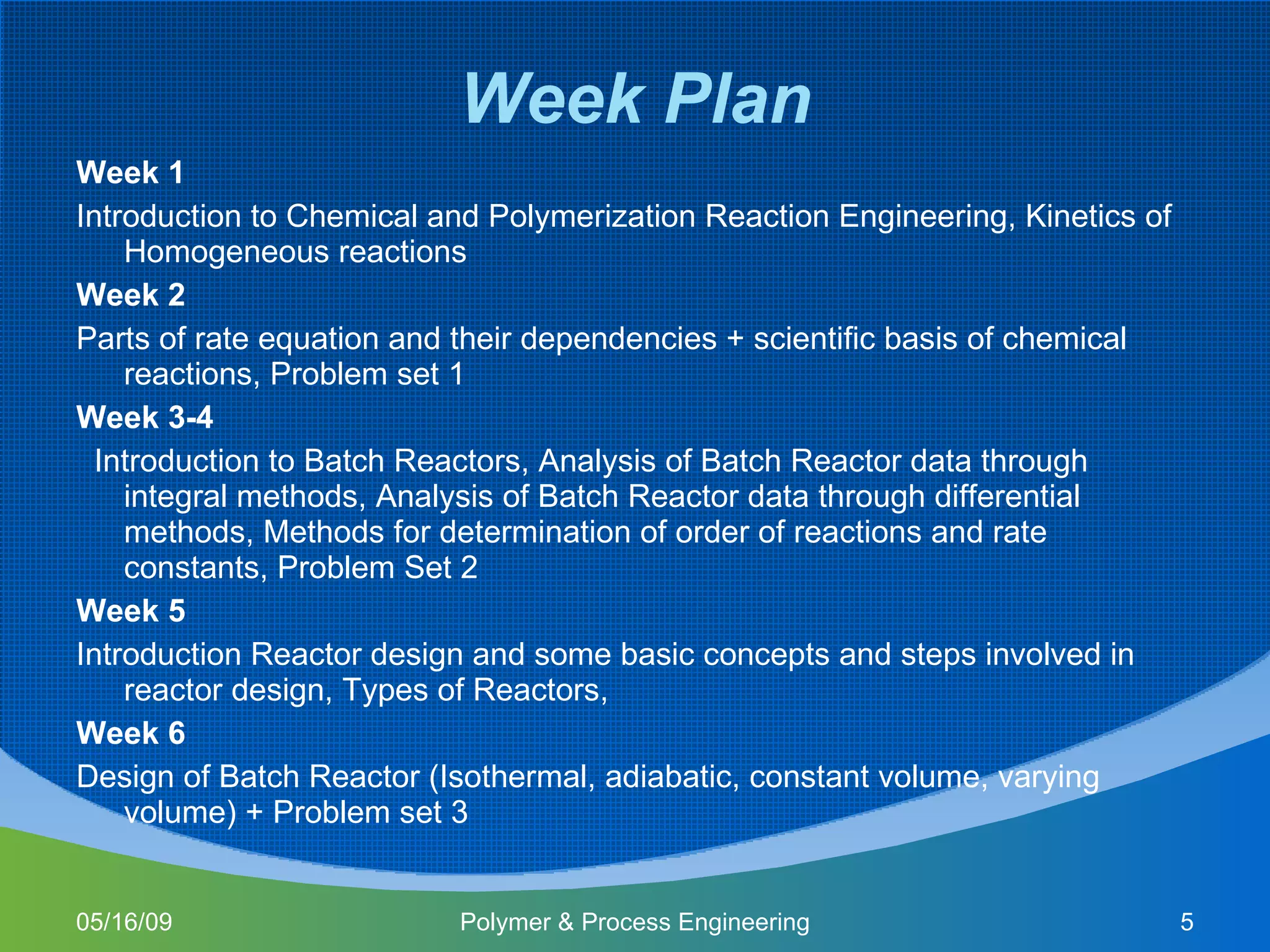 Week Plan Week 1 Introduction to Chemical and Polymerization Reaction Engineering, Kinetics of Homogeneous reactions Week 2 Parts of rate equation and their dependencies + scientific basis of chemical reactions, Problem set 1 Week 3-4 Introduction to Batch Reactors, Analysis of Batch Reactor data through integral methods, Analysis of Batch Reactor data through differential methods, Methods for determination of order of reactions and rate constants, Problem Set 2 Week 5 Introduction Reactor design and some basic concepts and steps involved in reactor design, Types of Reactors,  Week 6 Design of Batch Reactor (Isothermal, adiabatic, constant volume, varying volume) + Problem set 3 06/10/09 Polymer & Process Engineering 