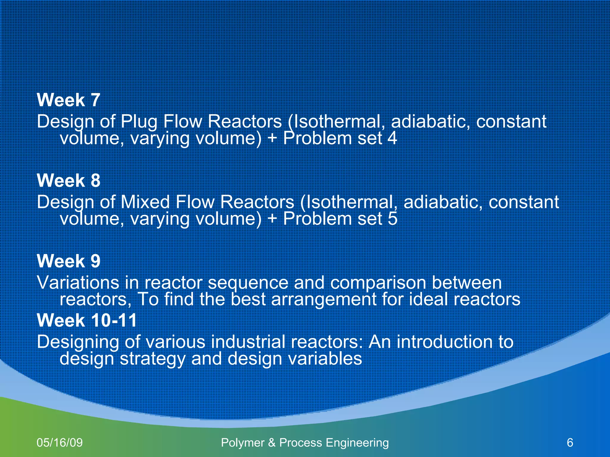 Week 7 Design of Plug Flow Reactors (Isothermal, adiabatic, constant volume, varying volume) + Problem set 4 Week 8 Design of Mixed Flow Reactors (Isothermal, adiabatic, constant volume, varying volume) + Problem set 5 Week 9 Variations in reactor sequence and comparison between reactors, To find the best arrangement for ideal reactors Week 10-11 Designing of various industrial reactors: An introduction to design strategy and design variables 06/10/09 Polymer & Process Engineering 