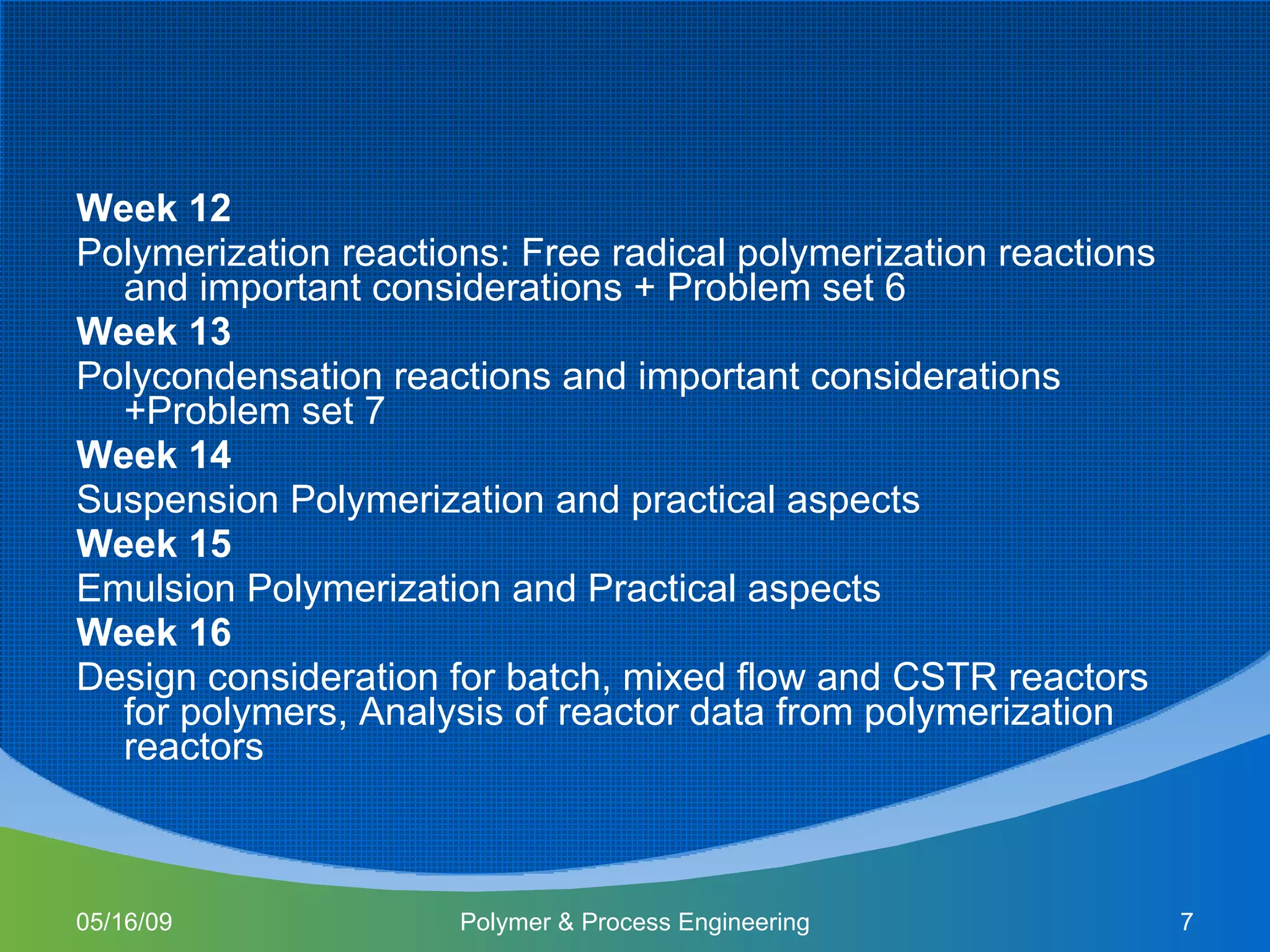 Week 12 Polymerization reactions: Free radical polymerization reactions and important considerations + Problem set 6 Week 13 Polycondensation reactions and important considerations +Problem set 7  Week 14 Suspension Polymerization and practical aspects Week 15 Emulsion Polymerization and Practical aspects Week 16 Design consideration for batch, mixed flow and CSTR reactors for polymers, Analysis of reactor data from polymerization reactors 06/10/09 Polymer & Process Engineering 