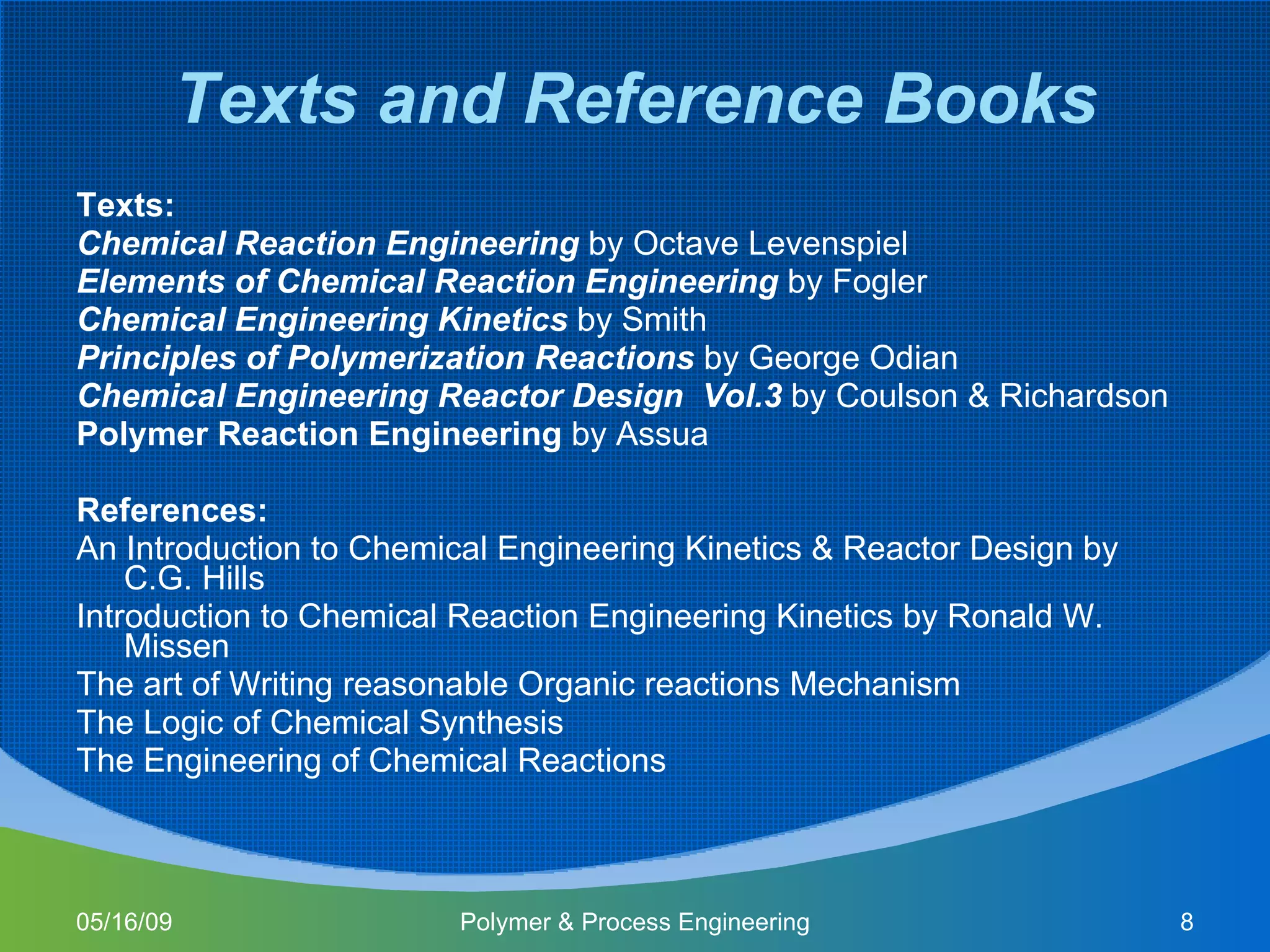 Texts and Reference Books Texts: Chemical Reaction Engineering   by Octave Levenspiel Elements of Chemical Reaction Engineering  by Fogler Chemical Engineering Kinetics  by Smith Principles of Polymerization Reactions  by George Odian Chemical Engineering Reactor Design  Vol.3  by Coulson & Richardson Polymer Reaction Engineering  by Assua References: An Introduction to Chemical Engineering Kinetics & Reactor Design by C.G. Hills Introduction to Chemical Reaction Engineering Kinetics by Ronald W. Missen The art of Writing reasonable Organic reactions Mechanism The Logic of Chemical Synthesis The Engineering of Chemical Reactions 06/10/09 Polymer & Process Engineering 