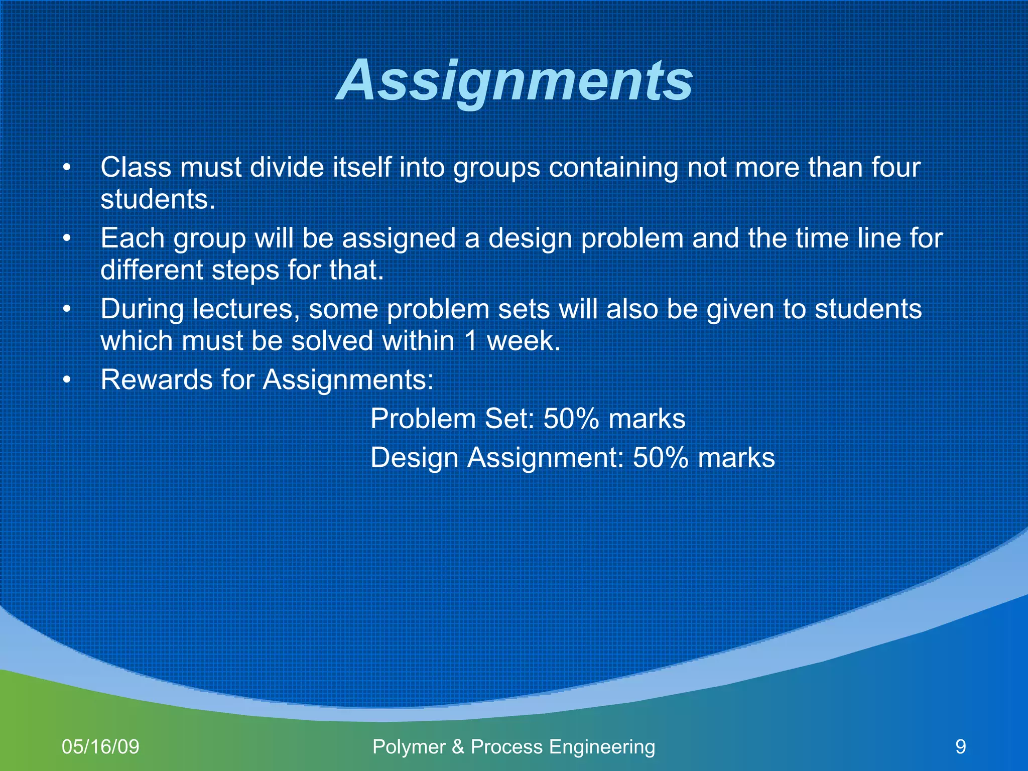 Assignments Class must divide itself into groups containing not more than four students. Each group will be assigned a design problem and the time line for different steps for that. During lectures, some problem sets will also be given to students which must be solved within 1 week. Rewards for Assignments: Problem Set: 50% marks Design Assignment: 50% marks  06/10/09 Polymer & Process Engineering 