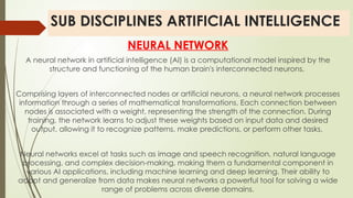 SUB DISCIPLINES ARTIFICIAL INTELLIGENCE
NEURAL NETWORK
A neural network in artificial intelligence (AI) is a computational model inspired by the
structure and functioning of the human brain's interconnected neurons.
Comprising layers of interconnected nodes or artificial neurons, a neural network processes
information through a series of mathematical transformations. Each connection between
nodes is associated with a weight, representing the strength of the connection. During
training, the network learns to adjust these weights based on input data and desired
output, allowing it to recognize patterns, make predictions, or perform other tasks.
Neural networks excel at tasks such as image and speech recognition, natural language
processing, and complex decision-making, making them a fundamental component in
various AI applications, including machine learning and deep learning. Their ability to
adapt and generalize from data makes neural networks a powerful tool for solving a wide
range of problems across diverse domains.
 