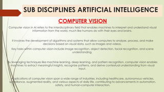 SUB DISCIPLINES ARTIFICIAL INTELLIGENCE
COMPUTER VISION
Computer vision in AI refers to the interdisciplinary field that enables machines to interpret and understand visual
information from the world, much like humans do with their eyes and brains.
It involves the development of algorithms and systems that allow computers to analyze, process, and make
decisions based on visual data, such as images and videos.
Key tasks within computer vision include image recognition, object detection, facial recognition, and scene
understanding.
By leveraging techniques like machine learning, deep learning, and pattern recognition, computer vision enables
machines to extract meaningful insights, recognize patterns, and derive contextual understanding from visual
input.
Applications of computer vision span a wide range of industries, including healthcare, autonomous vehicles,
surveillance, augmented reality, and various aspects of daily life, contributing to advancements in automation,
safety, and human-computer interaction.
 