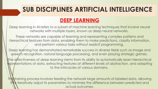 SUB DISCIPLINES ARTIFICIAL INTELLIGENCE
DEEP LEARNING
Deep learning in AI refers to a subset of machine learning techniques that involve neural
networks with multiple layers, known as deep neural networks.
These networks are capable of learning and representing complex patterns and
hierarchical features from data, enabling them to make predictions, classify information,
and perform various tasks without explicit programming.
Deep learning has demonstrated remarkable success in diverse fields such as image and
speech recognition, natural language processing, and even playing strategic games.
The effectiveness of deep learning stems from its ability to automatically learn hierarchical
representations of data, extracting features at different levels of abstraction, and adapting
to the intricacies of various domains.
The training process involves feeding the network large amounts of labeled data, allowing
it to iteratively adjust its parameters to minimize the difference between predicted and
actual outcomes.
 