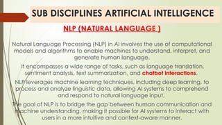 SUB DISCIPLINES ARTIFICIAL INTELLIGENCE
NLP (NATURAL LANGUAGE )
Natural Language Processing (NLP) in AI involves the use of computational
models and algorithms to enable machines to understand, interpret, and
generate human language.
It encompasses a wide range of tasks, such as language translation,
sentiment analysis, text summarization, and chatbot interactions.
NLP leverages machine learning techniques, including deep learning, to
process and analyze linguistic data, allowing AI systems to comprehend
and respond to natural language input.
The goal of NLP is to bridge the gap between human communication and
machine understanding, making it possible for AI systems to interact with
users in a more intuitive and context-aware manner.
 