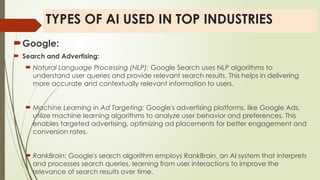 TYPES OF AI USED IN TOP INDUSTRIES
Google:
 Search and Advertising:
 Natural Language Processing (NLP): Google Search uses NLP algorithms to
understand user queries and provide relevant search results. This helps in delivering
more accurate and contextually relevant information to users.
 Machine Learning in Ad Targeting: Google's advertising platforms, like Google Ads,
utilize machine learning algorithms to analyze user behavior and preferences. This
enables targeted advertising, optimizing ad placements for better engagement and
conversion rates.
 RankBrain: Google's search algorithm employs RankBrain, an AI system that interprets
and processes search queries, learning from user interactions to improve the
relevance of search results over time.
 