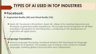 TYPES OF AI USED IN TOP INDUSTRIES
Facebook:
 Augmented Reality (AR) and Virtual Reality (VR):
 Spark AR: Facebook's AR platform, Spark AR, utilizes AI for creating interactive and
immersive augmented reality experiences. This includes facial recognition for AR filters
and object recognition for AR interactions, contributing to the development of
innovative AR applications.
 Language Translation:
 Natural Language Processing: Facebook employs NLP techniques for language
translation on its platform. This enables users to interact with content in multiple
languages, fostering global communication and collaboration.
 
