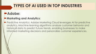 TYPES OF AI USED IN TOP INDUSTRIES
Adobe:
Marketing and Analytics:
 Predictive Analytics: Adobe Marketing Cloud leverages AI for predictive
analytics. Machine learning algorithms analyze customer behavior and
historical data to predict future trends, enabling businesses to make
informed marketing decisions and personalize customer experiences.
 