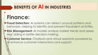 BENEFITS OF AI IN INDUSTRIES

Finance:
Fraud Detection: AI systems can detect unusual patterns and
behaviors, helping to identify and prevent fraudulent activities.
Risk Management: AI models analyze market trends and assess
risks, aiding in better decision-making.
Customer Service: Chatbots and virtual assistants powered by
AI enhance customer interactions and support.
 